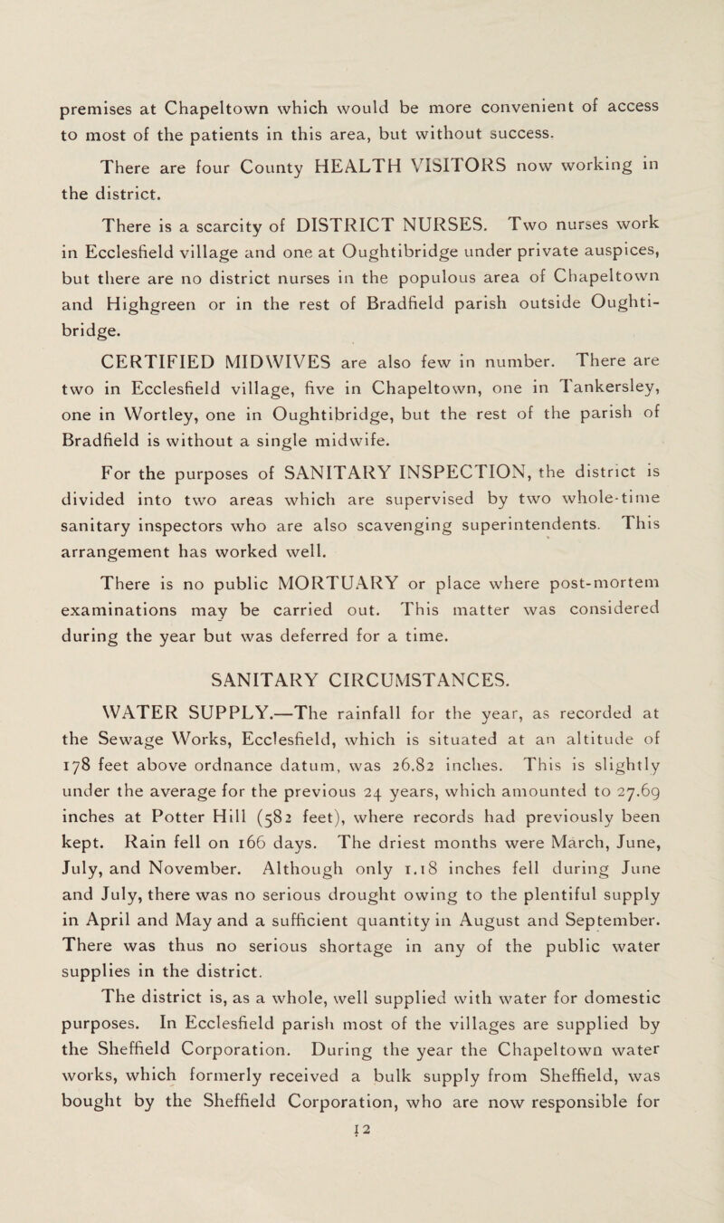 premises at Chapeltown which would be more convenient of access to most of the patients in this area, but without success. There are four County HEALTH VISITORS now working in the district. There is a scarcity of DISTRICT NURSES. Two nurses work in Ecclesfield village and one at Oughtibridge under private auspices, but there are no district nurses in the populous area of Chapeltown and Highgreen or in the rest of Bradfield parish outside Oughti¬ bridge. CERTIFIED MIDWIVES are also few in number. There are two in Ecclesfield village, five in Chapeltown, one in Tankersley, one in Wortley, one in Oughtibridge, but the rest of the parish of Bradfield is without a single midwife. For the purposes of SANITARY INSPECTION, the district is divided into two areas which are supervised by two whole-time sanitary inspectors who are also scavenging superintendents. This arrangement has worked well. There is no public MORTUARY or place where post-mortem examinations may be carried out. This matter was considered during the year but was deferred for a time. SANITARY CIRCUMSTANCES. WATER SUPPLY.—The rainfall for the year, as recorded at the Sewage Works, Ecclesfield, which is situated at an altitude of 178 feet above ordnance datum, was 26,82 inches. This is slightly under the average for the previous 24 years, which amounted to 27. 69 inches at Potter Hill (582 feet), where records had previously been kept. Rain fell on 166 days. The driest months were March, June, July, and November. Although only 1.18 inches fell during June and July, there was no serious drought owing to the plentiful supply in April and May and a sufficient quantity in August and September. There was thus no serious shortage in any of the public water supplies in the district. The district is, as a whole, well supplied with water for domestic purposes. In Ecclesfield parish most of the villages are supplied by the Sheffield Corporation. During the year the Chapeltown water works, which formerly received a bulk supply from Sheffield, was bought by the Sheffield Corporation, who are now responsible for