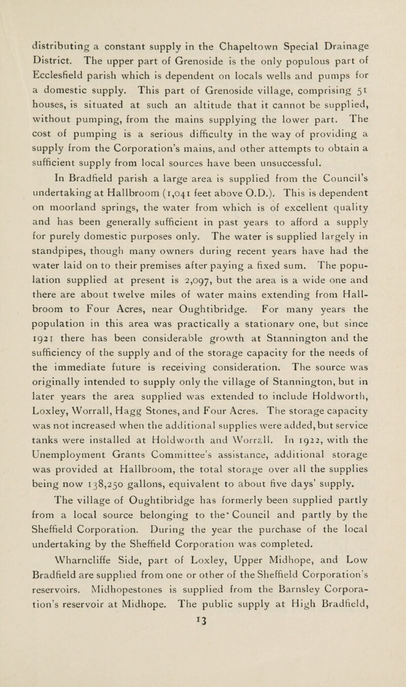 distributing a constant supply in the Chapeltown Special Drainage District. The upper part of Grenoside is the only populous part of Ecclesfield parish which is dependent on locals wells and pumps for a domestic supply. This part of Grenoside village, comprising 51 houses, is situated at such an altitude that it cannot be supplied, without pumping, from the mains supplying the lower part. The cost of pumping is a serious difficulty in the way of providing a supply from the Corporation’s mains, and other attempts to obtain a sufficient supply from local sources have been unsuccessful. In Bradfield parish a large area is supplied from the Council’s undertaking at Hallbroom (1,041 feet above O.D.). This is dependent on moorland springs, the water from which is of excellent quality and has been generally sufficient in past years to afford a supply for purely domestic purposes only. The water is supplied largely in standpipes, though many owners during recent years have had the water laid on to their premises after paying a fixed sum. The popu¬ lation supplied at present is 2,097, area is a wide one and there are about twelve miles of water mains extending from Hall- broom to Four Acres, near Oughtibridge. For many years the population in this area was practically a stationarv one, but since 1921 there has been considerable growth at Stannington and the sufficiency of the supply and of the storage capacity for the needs of the immediate future is receiving consideration. The source was originally intended to supply only the village of Stannington, but in later years the area supplied was extended to include Holdworth, Loxley, Worrall, Hagg Stones, and Four Acres. The storage capacity was not increased when the additional supplies were added, but service tanks were installed at Holdworth and Worrall. In 1922, with the Unemployment Grants Committee’s assistance, additional storage was provided at Hallbroom, the total storage over all the supplies being now 138,250 gallons, equivalent to about five days’ supply. The village of Oughtibridge has formerly been supplied partly from a local source belonging to the' Council and partly by the Sheffield Corporation. During the year the purchase of the local undertaking by the Sheffield Corporation was completed. Wharncliffe Side, part of Loxley, Upper Midhope, and Low Bradfield are supplied from one or other of the Sheffield Corporation’s reservoirs. Mldhopestones is supplied from the Barnsley Corpora¬ tion’s reservoir at Midhope. The public supply at High Bradfield,