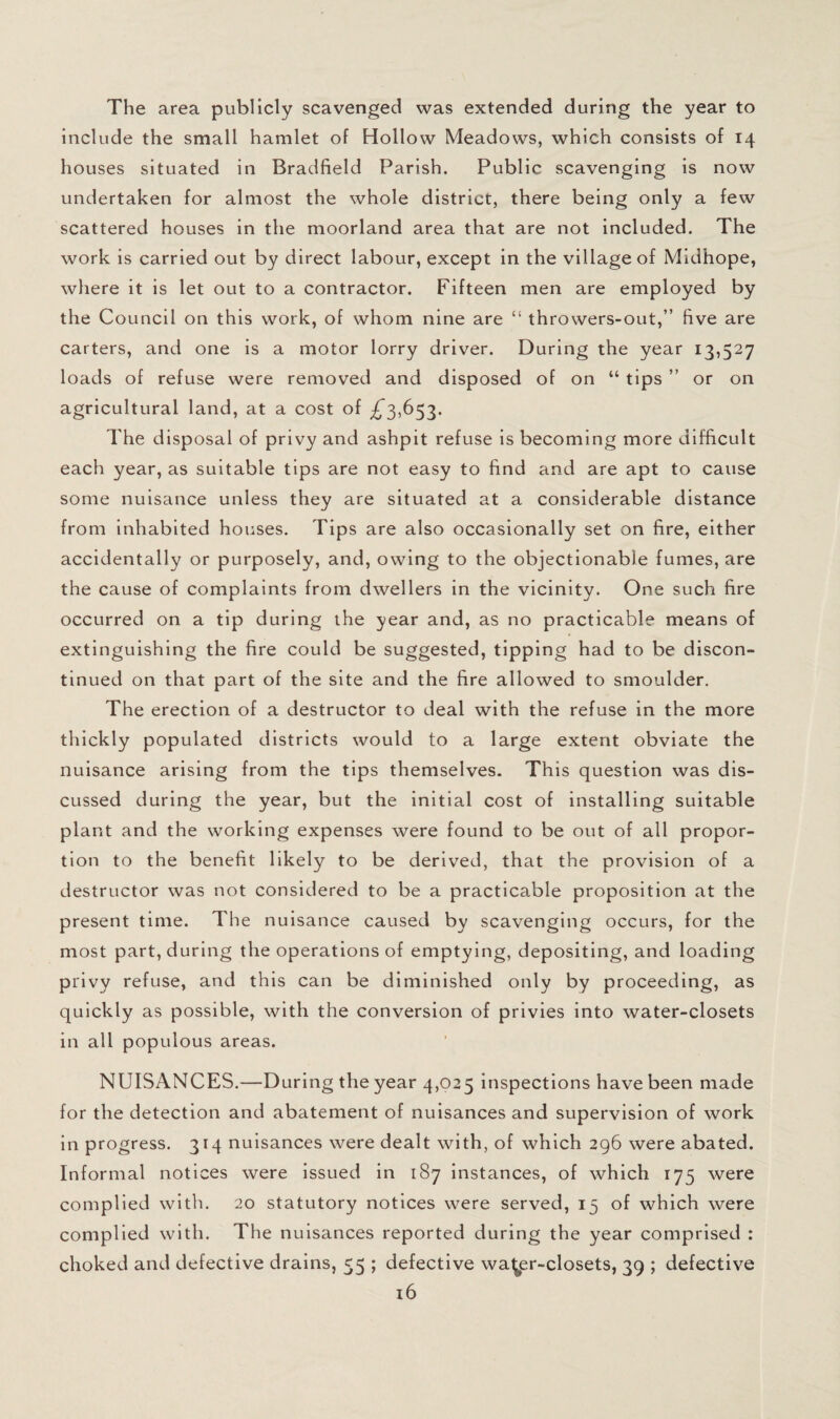 The area publicly scavenged was extended during the year to include the small hamlet of Hollow Meadows, which consists of 14 houses situated in Bradfield Parish. Public scavenging is now undertaken for almost the whole district, there being only a few scattered houses in the moorland area that are not included. The work is carried out by direct labour, except in the village of Midhope, where it is let out to a contractor. Fifteen men are employed by the Council on this work, of whom nine are “ throwers-out,” five are carters, and one is a motor lorry driver. During the year 13,527 loads of refuse were removed and disposed of on “ tips ” or on agricultural land, at a cost of The disposal of privy and ashpit refuse is becoming more difficult each year, as suitable tips are not easy to find and are apt to cause some nuisance unless they are situated at a considerable distance from inhabited houses. Tips are also occasionally set on fire, either accidentally or purposely, and, owing to the objectionable fumes, are the cause of complaints from dwellers in the vicinity. One such fire occurred on a tip during the year and, as no practicable means of extinguishing the fire could be suggested, tipping had to be discon¬ tinued on that part of the site and the fire allowed to smoulder. The erection of a destructor to deal with the refuse in the more thickly populated districts would to a large extent obviate the nuisance arising from the tips themselves. This question was dis¬ cussed during the year, but the initial cost of installing suitable plant and the working expenses were found to be out of all propor¬ tion to the benefit likely to be derived, that the provision of a destructor was not considered to be a practicable proposition at the present time. The nuisance caused by scavenging occurs, for the most part, during the operations of emptying, depositing, and loading privy refuse, and this can be diminished only by proceeding, as quickly as possible, with the conversion of privies Into water-closets in all populous areas. NUISANCES.—During the year 4,025 inspections have been made for the detection and abatement of nuisances and supervision of work in progress. 314 nuisances were dealt with, of which 296 were abated. Informal notices were issued in 187 instances, of which 175 were complied with. 20 statutory notices were served, 15 of which were complied with. The nuisances reported during the year comprised : choked and defective drains, 55 ; defective wa^er-closets, 39 ; defective