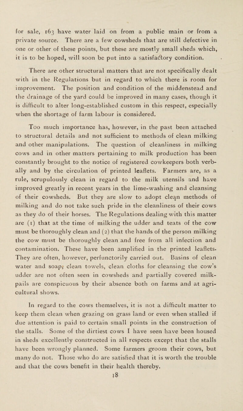 for sale, 163 have water laid on from a public main or from a private source. There are a few cowsheds that are still defective in one or other of these points, but these are mostly small sheds which, it is to be hoped, will soon be put into a satisfa(5lory condition. There are other structural matters that are not specifically dealt with in the Regulations but in regard to which there is room for improvement. The position and condition of the middenstead and the drainage of the yard could be improved in many cases, though it is difficult to alter long-established custom in this respect, especially when the shortage of farm labour is considered. Too much importance has, however, in the past been attached to structural details and not sufficient to methods of clean milking and other manipulations. The question of cleanliness in milking cows and in other matters pertaining to milk production has been constantly brought to the notice of registered cowkeepers both verb¬ ally and by the circulation of printed leaflets. Farmers are, as a rule, scrupulously clean in regard to the milk utensils and have improved greatly in recent years in the lime-washing and cleansing of their cowsheds. But they are slow to adopt clean methods of milking and do not take such pride in the cleanliness of their cows as they do of their horses. The Regulations dealing with this matter are (i) that at the time of milking the udder and teats of the cow must be thoroughly clean and (2) that the hands of the person milking the cow must be thoroughly clean and free from all infection and contamination. These have been amplified in the printed leaflets. They are often, however, perfunctorily carried out. Basins of clean water and soap; clean towels, clean cloths for cleansing the cow’s udder are not often seen in cowsheds and partially covered milk- pails are conspicuous by their absence both on farms and at agri¬ cultural shows. I In regard to the cows themselves, it is not a difficult matter to keep them clean when grazing on grass land or even when stalled if due attention is paid to certain small points in the construction of the stalls. Some of the dirtiest cows I have seen have been housed in sheds excellently constructed in all respects except that the stalls have been wrongly planned. Some farmers groom their cows, but many do not. Those who do are satisfied that it is worth the trouble and that the cows benefit in their health thereby.