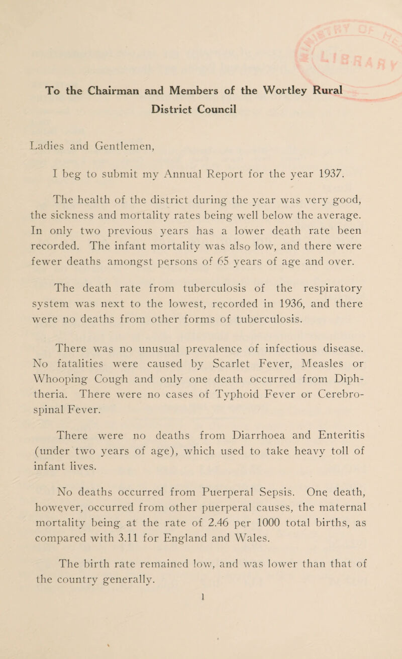 To the Chairman and Members of the Wortley Rural District Council Ladies and Gentlemen, I beg to submit my Annual Report for the year 1937. The health of the district during the year was very good, the sickness and mortality rates being* well below the average. In only two previous years has a lower death rate been recorded. The infant mortality was also low, and there were fewer deaths amongst persons of 65 years of age and over. The death rate from tuberculosis of the respiratory system was next to the lowest, recorded in 1936, and there were no deaths from other forms of tuberculosis. There was no unusual prevalence of infectious disease. No fatalities were caused by Scarlet Fever, Measles or Whooping Cough and only one death occurred from Diph¬ theria. There were no cases of Typhoid Fever or Cerebro¬ spinal Fever. There were no deaths from Diarrhoea and Enteritis (under two years of age), which used to take heavy toll of infant lives. No deaths occurred from Puerperal Sepsis. One death, however, occurred from other puerperal causes, the maternal mortality being at the rate of 2.46 per 1000 total births, as compared with 3.11 for England and Wales. The birth rate remained low, and was lower than that of the country generally.