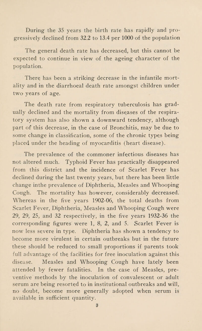 During the 35 years the birth rate has rapidly and pro¬ gressively declined from 32.2 to 13.4 per 1000 of the population The general death rate has decreased, but this cannot be expected to continue in view of the ageing character of the population. There has been a striking decrease in the infantile mort¬ ality and in the diarrhoeal death rate amongst children under two years of age. The death rate from respiratory tuberculosis has grad¬ ually declined and the mortality from diseases of the respira¬ tory system has also shown a downward tendency, although part of this decrease, in the case of Bronchitis, may be due to some change in classification, some of the chronic types being placed under the heading of myocarditis (heart disease). The prevalence of the commoner infectious diseases has not altered much. Typhoid Fever has practically disappeared from this district and the incidence of Scarlet Fever has declined during the last twenty years, but there has been little change inthe prevalence of Diphtheria, Measles and Whooping Cough. The mortality has however, considerably decreased. Whereas in the five years 1902-06, the total deaths from Scarlet Fever, Diphtheria, Measles and Whooping Cough were 29, 29, 25, and 32 respectively, in the five years 1932-36 the corresponding figures were 1, 8, 2, and 5. Scarlet Fever is now less severe in type. Diphtheria has shown a tendency to become more virulent in certain outbreaks but in the future these should be reduced to small proportions if parents took full advantage of the. facilities for free inoculation against this disease. Measles and Whooping Cough have lately been attended by fewer fatalities. In the case of Measle,s, pre¬ ventive methods by the inoculation of convalescent or adult serum are being resorted to in institutional outbreaks and will, no doubt, become more generally adopted when serum is available in sufficient quantity.