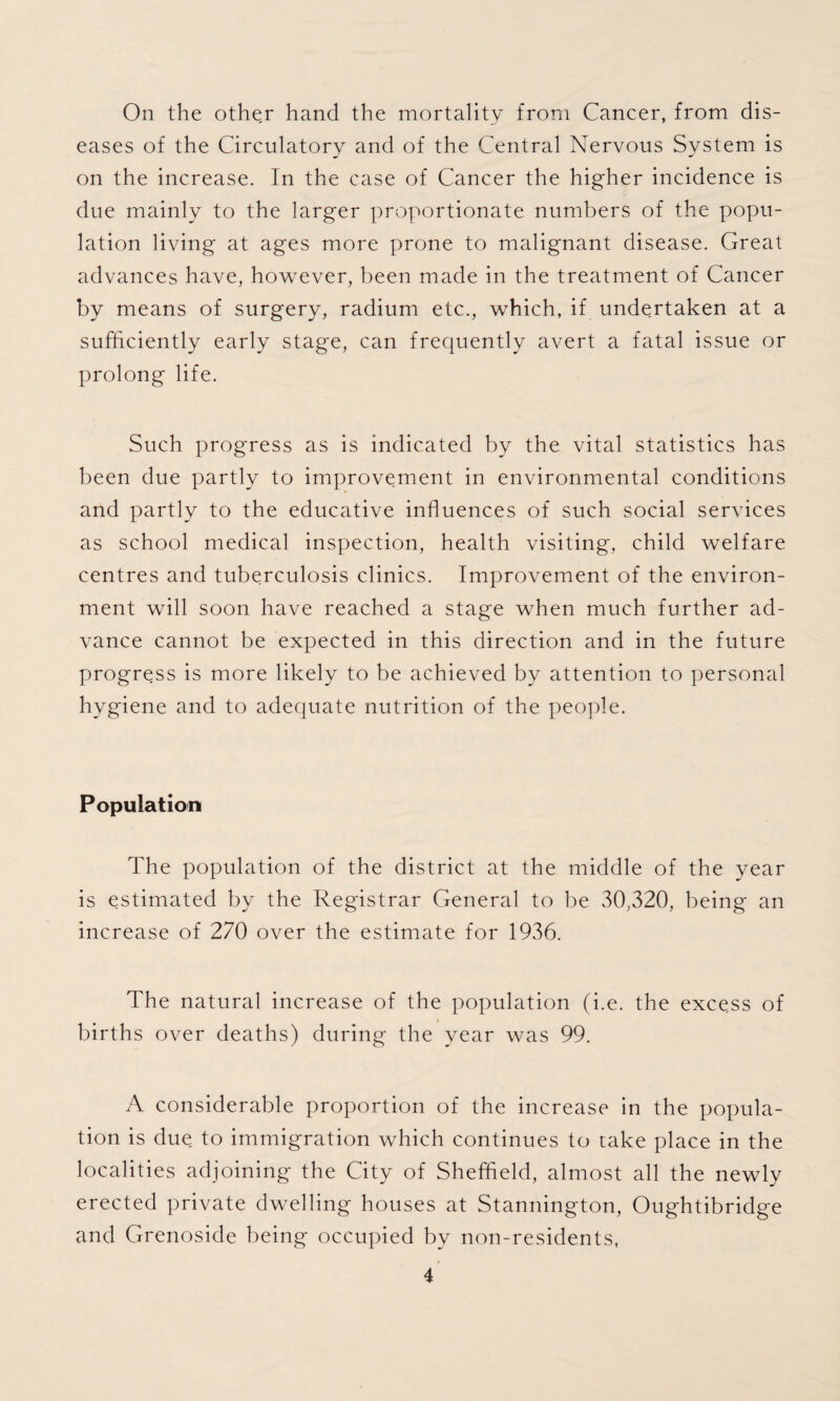 On the other hand the mortality from Cancer, from dis¬ eases of the Circulatory and of the Central Nervous System is on the increase. In the case of Cancer the higher incidence is due mainly to the larger proportionate numbers of the popu¬ lation living at ages more prone to malignant disease. Great advances have, however, been made in the treatment of Cancer by means of surgery, radium etc., which, if undertaken at a sufficiently early stage, can frequently avert a fatal issue or prolong life. Such progress as is indicated by the vital statistics has been due partly to improvement in environmental conditions and partly to the educative influences of such social services as school medical inspection, health visiting, child welfare centres and tuberculosis clinics. Improvement of the environ¬ ment will soon have reached a stage when much further ad¬ vance cannot be expected in this direction and in the future progress is more likely to be achieved by attention to personal hygiene and to adequate nutrition of the people. Population The population of the district at the middle of the year is estimated by the Registrar General to be 30,320, being an increase of 270 over the estimate for 1936. The natural increase of the population (i.e. the excess of births over deaths) during the year was 99. A considerable proportion of the increase in the popula¬ tion is due to immigration which continues to take place in the localities adjoining the City of Sheffield, almost all the newly erected private dwelling houses at Stannington, Oughtibridge and Grenoside being occupied by non-residents,