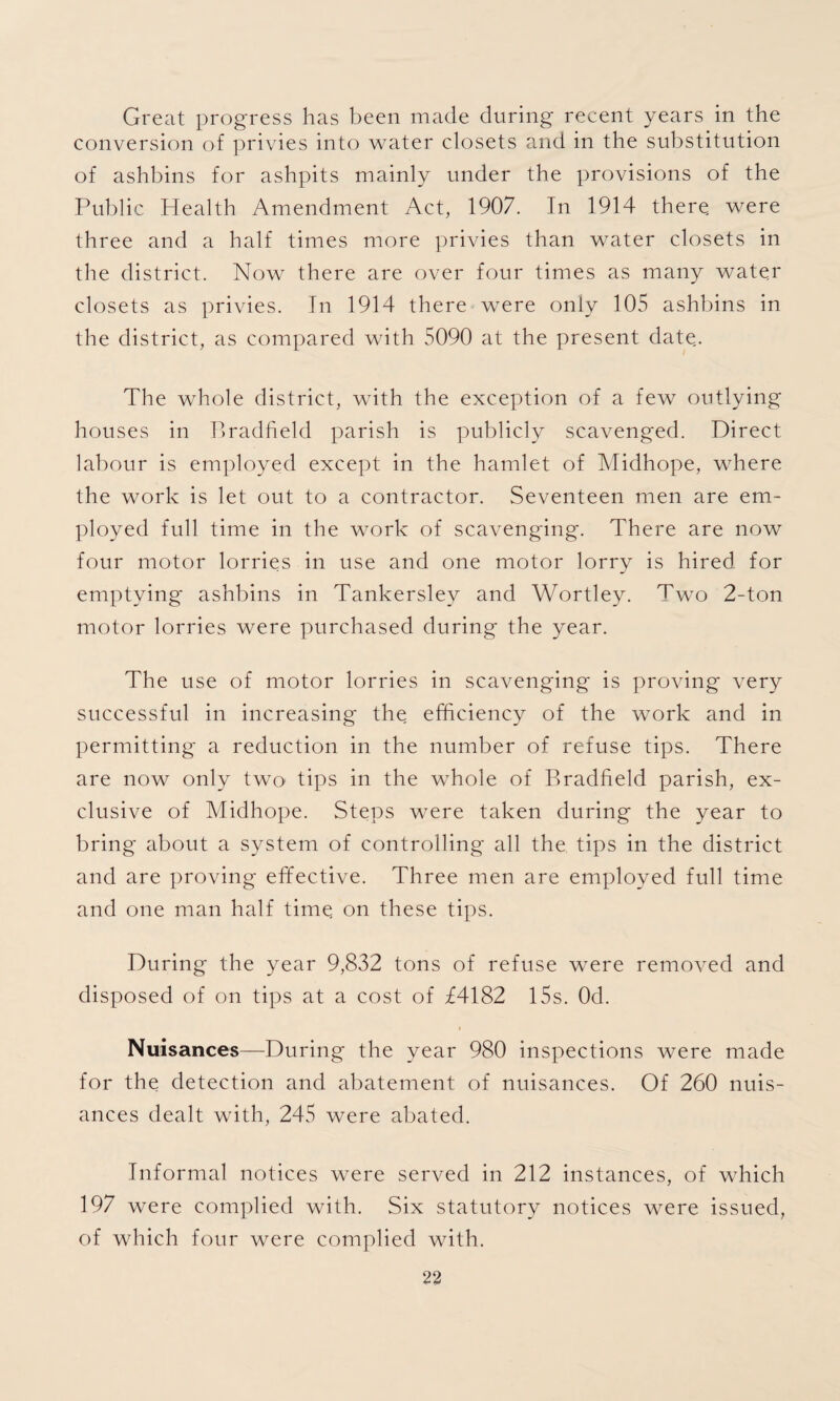 Great progress has been made during recent years in the conversion of privies into water closets and in the substitution of ashbins for ashpits mainly under the provisions of the Public Health Amendment Act, 1907. In 1914 there, were three and a half times more privies than water closets in the district. Now there are over four times as many water closets as privies. In 1914 there were only 105 ashbins in the district, as compared with 5090 at the present date.. The whole district, with the exception of a few outlying houses in Bradfield parish is publicly scavenged. Direct labour is employed except in the hamlet of Midhope, where the work is let out to a contractor. Seventeen men are em¬ ployed full time in the work of scavenging. There are now four motor lorries in use and one motor lorry is hired for emptying ashbins in Tankersley and Wortley. Two 2-ton motor lorries were purchased during the year. The use of motor lorries in scavenging is proving very successful in increasing the efficiency of the work and in permitting a reduction in the number of refuse tips. There are now only two tips in the whole of Bradfield parish, ex¬ clusive of Midhope. Steps were taken during the year to bring about a system of controlling' all the tips in the district and are proving effective. Three men are employed full time and one man half time on these tips. During the year 9,832 tons of refuse were removed and disposed of on tips at a cost of £4182 15s. Od. Nuisances—During the year 980 inspections were made for the detection and abatement of nuisances. Of 260 nuis¬ ances dealt with, 245 were abated. Informal notices were served in 212 instances, of which 197 were complied with. Six statutory notices were issued, of which four were complied with.