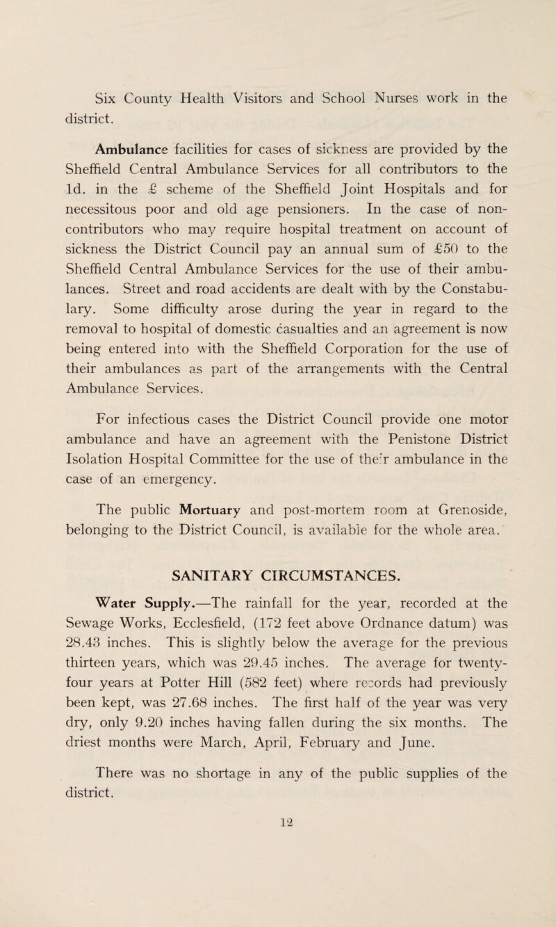 Six County Health Visitors and School Nurses work in the district. Ambulance facilities for cases of sickness are provided by the Sheffield Central Ambulance Services for all contributors to the Id. in the £ scheme of the Sheffield Joint Hospitals and for necessitous poor and old age pensioners. In the case of non¬ contributors who may require hospital treatment on account of sickness the District Council pay an annual sum of £50 to the Sheffield Central Ambulance Services for the use of their ambu¬ lances. Street and road accidents are dealt with by the Constabu¬ lary. Some difficulty arose during the year in regard to the removal to hospital of domestic casualties and an agreement is now being entered into with the Sheffield Corporation for the use of their ambulances as part of the arrangements with the Central Ambulance Services. For infectious cases the District Council provide one motor ambulance and have an agreement with the Penistone District Isolation Hospital Committee for the use of their ambulance in the case of an emergency. The public Mortuary and post-mortem room at Grenoside, belonging to the District Council, is available for the whole area. SANITARY CIRCUMSTANCES. Water Supply.—The rainfall for the year, recorded at the Sewage Works, Ecclesfield, (172 feet above Ordnance datum) was 28.43 inches. This is slightly below the average for the previous thirteen years, which was 29.45 inches. The average for twenty- four years at Potter Hill (582 feet) where records had previously been kept, was 27.68 inches. The first half of the year was very dry, only 9.20 inches having fallen during the six months. The driest months were March, April, February and June. There was no shortage in any of the public supplies of the district.