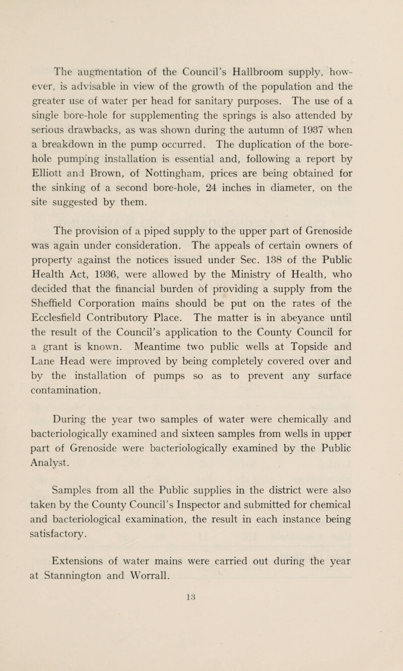 The augmentation of the Council's Hallbroom supply, how¬ ever, is advisable in view of the growth of the population and the greater use of water per head for sanitary purposes. The use of a single bore-hole for supplementing the springs is also attended by serious drawbacks, as was shown during the autumn of 1937 when a breakdown in the pump occurred. The duplication of the bore¬ hole pumping installation is essential and, following a report by Elliott and Brown, of Nottingham, prices are being obtained for the sinking of a second bore-hole, 24 inches in diameter, on the site suggested by them. The provision of a piped supply to the upper part of Grenoside was again under consideration. The appeals of certain owners of property against the notices issued under Sec. 138 of the Public Health Act, 1936, were allowed by the Ministry of Health, who decided that the financial burden of providing a supply from the Sheffield Corporation mains should be put on the rates of the Ecclesfield Contributory Place. The matter is in abeyance until the result of the Council’s application to the County Council for a grant is known. Meantime two public wells at Topside and Lane Head were improved by being completely covered over and by the installation of pumps so as to prevent any surface contamination. During the year two samples of water were chemically and bacteriologically examined and sixteen samples from wells in upper part of Grenoside were bacteriologically examined by the Public Analyst. Samples from all the Public supplies in the district were also taken by the County Council's Inspector and submitted for chemical and bacteriological examination, the result in each instance being satisfactory. Extensions of water mains were carried out during the year at Stannington and Worrall.