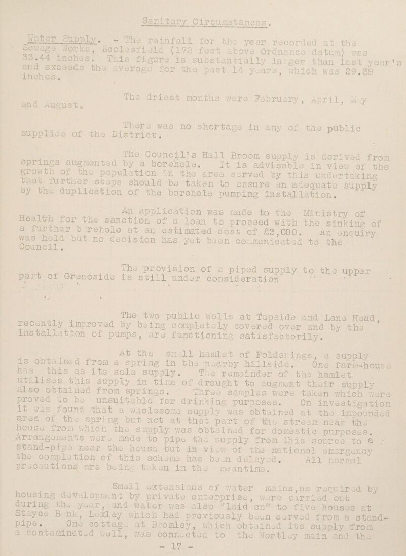Sanitary Circumstances. • ~ J'he rainfall for the year recorded at the ot-.jug w°i ab, -lieelesfield (172 feet above Ordnance datum) was ,-l- inches. This figure is substantially larger than last year's ?n<fi e^coec^s ^ile average for the past 14 years, which was 29.38 1 XI Cli, o o . and august fire driest months were February, April, M-,y . ,, _ 'j-her3 was no shortage in any of the public supplies of the District. Council’s Hall Broom supply is derived from springs augmented by a borehole. It is advisable in view of the §.rovPi? °f- tho Population in the area served by this undertaking' t.iao furbner stops should be taken to ensure an adequate - supply by cno duplication of tha borehole pumping installation. _An application was made to the Ministry of Hearern lor the sanction of a loan to proceed with the sinking of a further borehole at an estimated cost of £3,000. An enquiry was held but no decision has yet been communicated to the Council. , The provision of a piped supply to the upper Pa~ 0 Grenoside is still under consideration ' two public wolls at Topside and Lane Head, rec^noly improved by being completely covered over and by the installation of pumps, are functioning satisfactorily. , , . . sm:ll hamlet of Folderings, a supply is obtained from a spring in the nearby hillside. One- farm-house . nis, a? s°l'3 supply. Tee remainder of the hamlet utilises ihis supply in time of drought to augment their supply also obtained from springs. Three samples were taken which were proved to be unsuitable for drinking purposes. On investigation it was found that a wholesome supply was obtained at the impounded area of the spring but not at that part of the stream near the house from which the supply was obtained for domestic purposes. Arrangements were made to pipe the supply from this source to a stand-pipe near the house but in vi_w of the national emergency c o mp lotion of this s ch e me ha s b e on d e 1 ay j d , All n or ms 1 precautions are being taken in the meantime. Small extensions of water mains,as required by nousing development by private enterprise, were carried out during txie year, and water was also ''laid on to five houses at Stayce B nk, Loxlay which had previously been served from a stand- pi p o . ^ne cottage at Bromley, which obtained' its supply from a contaminated well, was connected to the Wortley main and the - 17 -