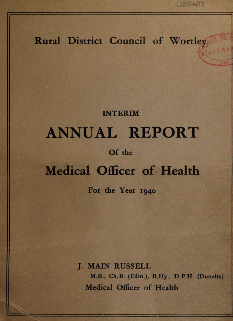 Rural District Council of Wortley ' : ■'I.-:- ::  ; : . ■. ■•;> „ , . .- V V,, '!1. .. ' ..; ■ *-.i  ■ .1 . INTERIM ANNUAL REPORT . Of the Officer of Health For the Year 1940 J. MAIN RUSSELL M.B., Ch.B. (Edin.), B.Hy., D.P.H. (Dunelm) Medical Officer of Health