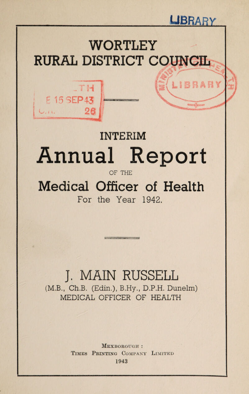 library WORTLEY RURAL DISTRICT COUNCIL lirl i i \ v Annual Report OF THE Medical Officer of Health For the Year 1942. J. MAIN RUSSELL (M.B., Ch.B. (Edin.), B.Hy., D.P.H. Dunelm) MEDICAL OFFICER OF HEALTH Mexborough : Times Printing Company Limited 1943