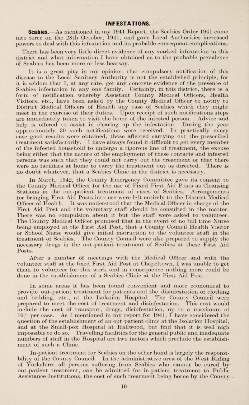 INFESTATIONS. Scabies.—As mentioned in my 1941 Report, the Scabies Order 1941 came into force on the 28th October, 1941, and gave Local Authorities increased powers to deal with this infestation and its probable consequent complications. There has been very little direct evidence of any marked infestation in this district and what information I have obtained as to the probable prevalence of Scabies has been more or less hearsay. It is a great pity in my opinion, that compulsory notification of this disease to the Local Sanitary Authority is not the established principle, for it is seldom that I, at any rate, get any concrete evidence of the presence of Scabies infestation in any one family. Certainly, in this district, there is a form of notification whereby Assistant County Medical Officers, Health Visitors, etc., have been asked by the County Medical Officer to notify to District Medical Officers of Health any case of Scabies which they might meet in the exercise of their duties. Upon receipt of such notifications steps are immediately taken to visit the home of the infested person. Advice and help is offered to assist in clearing up the infestation. During the year approximately 30 such notifications were received. In practically every case good results were obtained, those affected carrying out the prescribed treatment satisfactorily. I have always found it difficult to get every member of the infested household to undergo a rigorous line of treatment, the excuse being either that the nature of the employment of these contacts and infested persons was such that they could not carry out the treatment or that there were no facilities at home to carry the treatment out as directed. There is no doubt whatever, that a Scabies Clinic in the district is necessary. In March, 1942, the County Emergency Committee gave its consent to the County Medical Officer for the use of Fixed First Aid Posts as Cleansing Stations in the out-patient treatment of cases of Scabies. Arrangements for bringing First Aid Posts into use were left entirely to the District Medical Officer of Health. It was understood that the Medical Officer in charge of the First Aid Post and the voluntary staff should be consulted in the matter. There was no compulsion about it but the staff were asked to volunteer. The County Medical Officer promised that in the event of no full time Nurse being employed at the First Aid Post, that a County Council Health Visitor or School Nurse would give initial instruction to the volunteer staff in the treatment of Scabies. The County Council were also prepared to supply the necessary drugs in the out-patient treatment of Scabies at these First Aid Posts. After a number of meetings with the Medical Officer and with the volunteer staff at the fixed First Aid Post at Chapeltown, I was unable to get them to volunteer for this work and in consequence nothing more could be done in the establishment of a Scabies Clinic at the First Aid Post. In some areas it has been found convenient and more economical to provide out-patient treatment for patients and the disinfestation of clothing and bedding, etc., at the Isolation Hospital. The County Council were prepared to meet the cost of treatment and disinfestation. This cost would include the cost of transport, drugs, disinfestation, up to a maximum of 10/- per case. As I mentioned in my report for 1941, I have considered the question of the establishment of an out-patient clinic at the Isolation Hospital, and at the Small-pox Hospital at Hailwood, but find that it is well nigh impossible to do so. Travelling facilities for the general public and inadequate numbers of staff in the Hospital are two factors which preclude the establish¬ ment of such a Clinic. In-patient treatment for Scabies on the other hand is largely the responsi¬ bility of the County Council. In the administrative area of the West Riding of Yorkshire, all persons suffering from Scabies who cannot be cured by out-patient treatment, can be admitted for in-patient treatment to Public Assistance Institutions, the cost of such treatment being borne by the County