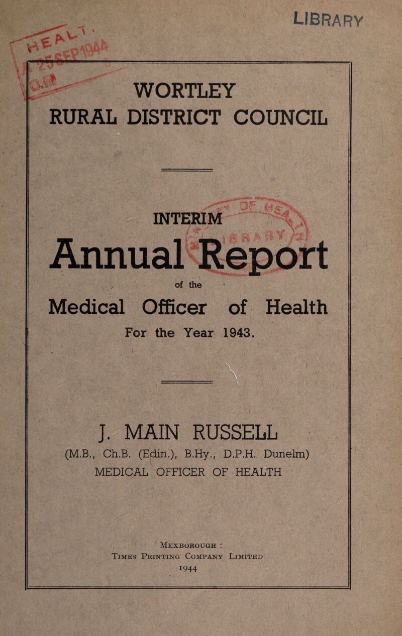 library Y. tty WORTLEY RURAL DISTRICT COUNCIL ' f; • ■■' . ^ :■** 'y'\. INTERIM Annual Report of the Medical Officer of Health For the Year 1943. J. MAIN RUSSELL (M.B., Ch.B. (Edin.), B.Hy., D.P.H. Dunelm) MEDICAL OFFICER OF HEALTH Mexborough : Times Printing Company Limited 1944