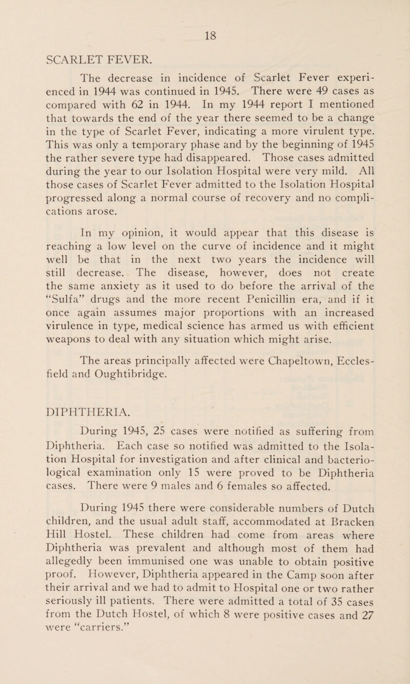 SCARLET FEVER. The decrease in incidence of Scarlet Fever experi¬ enced in 1944 was continued in 1945. There were 49 cases as compared with 62 in 1944. In my 1944 report I mentioned that towards the end of the year there seemed to be a change in the type of Scarlet Fever, indicating a more virulent type. This was only a temporary phase and by the beginning of 1945 the rather severe type had disappeared. Those cases admitted during the year to our Isolation Hospital were very mild. All those cases of Scarlet PAver admitted to the Isolation Hospital progressed along a normal course of recovery and no compli¬ cations arose. In my opinion, it would appear that this disease is reaching a low level on the curve of incidence and it might well be that in the next two years the incidence will still decrease. The disease, however, does not create the same anxiety as it used to do before the arrival of the “Sulfa” drugs and the more recent Penicillin era, and if it once again assumes major proportions with an increased virulence in type, medical science has armed us with efficient weapons to deal with any situation which might arise. The areas principally affected were Chapeltown, Eccles- field and Oughtibridge. DIPHTHERIA. During 1945, 25 cases were notified as suffering from Diphtheria. Each case so notified was admitted to the Isola¬ tion Hospital for investigation and after clinical and bacterio¬ logical examination only 15 were proved to be Diphtheria cases. There were 9 males and 6 females so affected. During 1945 there were considerable numbers of Dutch children, and the usual adult staff, accommodated at Bracken Hill Hostel. These children had come from areas where Diphtheria was prevalent and although most of them had allegedly been immunised one was unable to obtain positive proof. However, Diphtheria appeared in the Camp soon after their arrival and we had to admit to Plospital one or two rather seriously ill patients. There were admitted a total of 35 cases from the Dutch Hostel, of which 8 were positive cases and 27 were “carriers.”