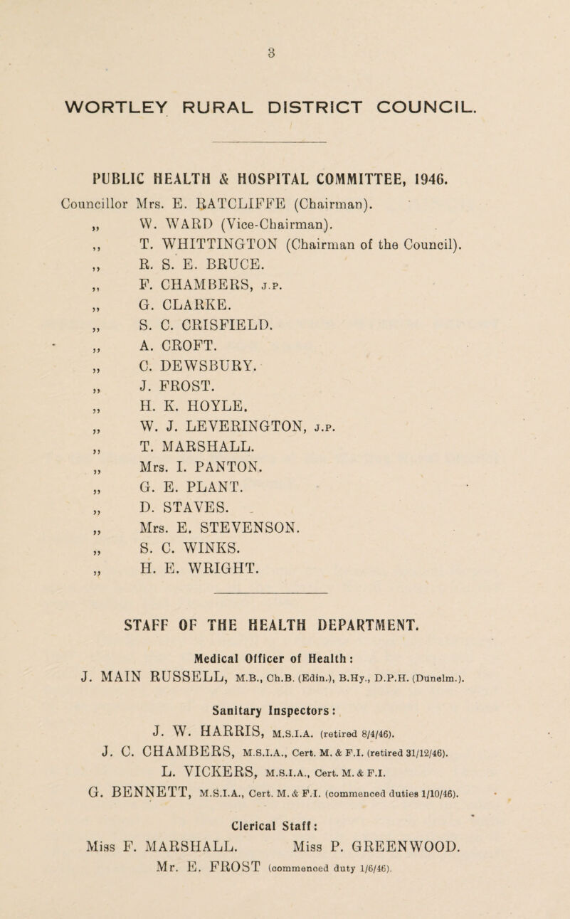 WORTLEY RURAL DISTRICT COUNCIL. PUBLIC HEALTH & HOSPITAL COMMITTEE, 1946. Councillor Mrs. E. EATCLIFFE (Chairman). „ W. WARD (Vice-Chairman), ,, T. WHITTINGTON (Chairman of the Council). „ R. S. E. BRUCE. „ F. CHAMBERS, j.p. „ G. CLARKE. „ S. C. CRISFIELD. „ A. CROFT. „ C. DEWSBURY. „ J. FROST. „ H. K. HOYLE. „ W. J. LEVERINGTON, j.p. „ T. MARSHALL. „ Mrs. I. PANTON. „ G. E. PLANT. „ D. STAVES. . „ Mrs. E. STEVENSON. „ S. C. WINKS. „ H. E. WRIGHT. STAFF OF THE HEALTH DEPARTMENT. Medical Officer of Health: J. MAIN RUSSELL, M.B., Ch.B. (Edin.), B.Hy., D.P.H. (Dunelm.). Sanitary Inspectors: J. W. HARRIS, M.S.I.A. (retired 8/4/46). J. C. CHAMBERS, M.S.I.A., Cert. M.&F.I. (retired 31/12/46). L, VICKERS, M.S.I.A., Cert. M.& P.I. G. BENNETT, M.S.I.a., Cert.M.&F.I. (commenced duties 1/10/46). Clerical Staff: Miss F. MARSHALL. Miss P. GREENWOOD. Mr. E. FROST (commenced duty 1/6/46).