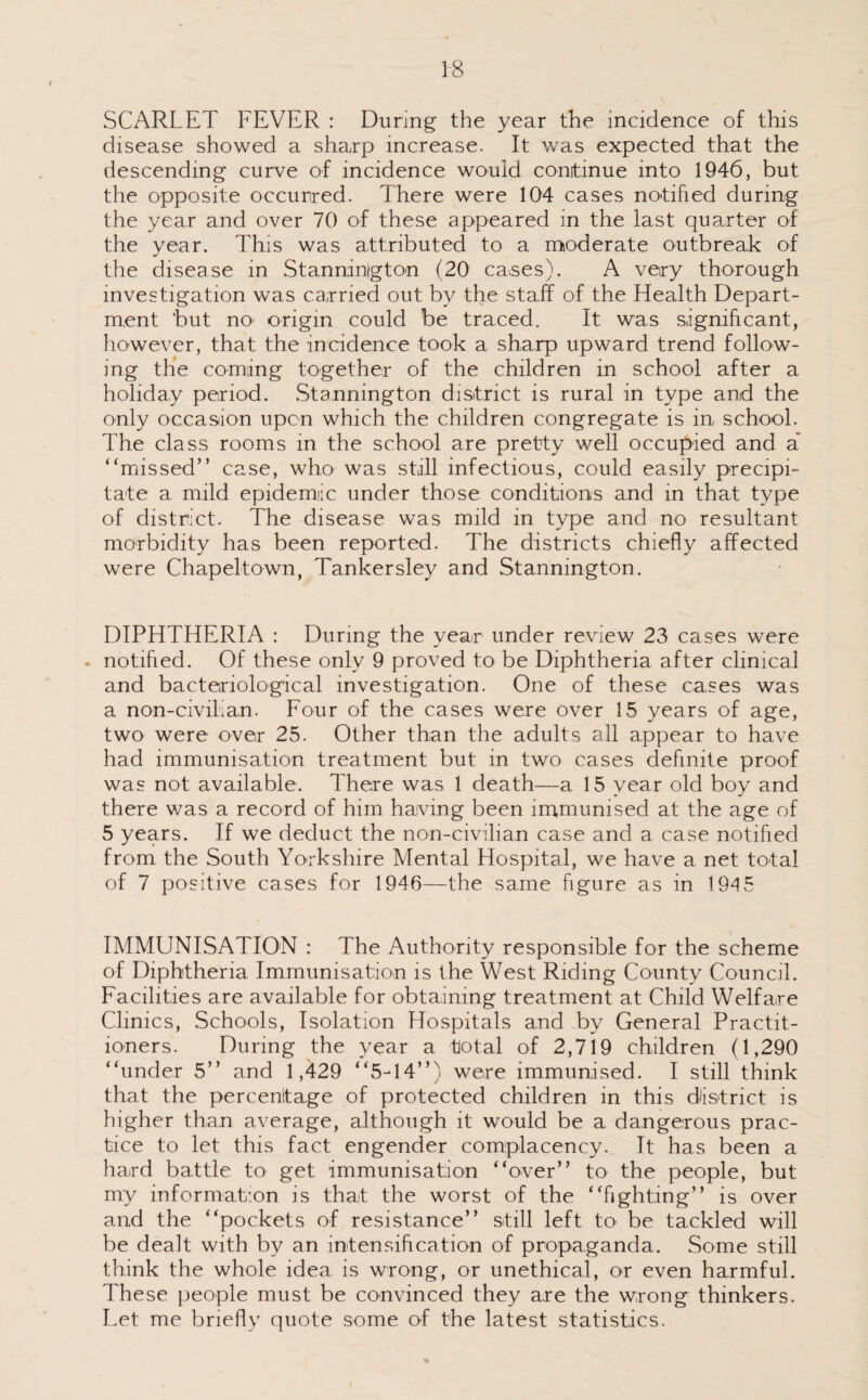 SCARLET FEVER : During the year the incidence of this disease showed a sharp increase. It was expected that the descending curve of incidence would conitinue into 1946, but the opposite occurred. There were 104 cases notified during the year and over 70 of these appeared in the last quarter of the year. This was attributed to a moderate outbreak of the disease in Stannington (20 cases). A very thorough investigation was carried out by the staff of the Health Depart¬ ment but nO' origin could be traced. It was significant, however, that the incidence took a sharp upward trend follow¬ ing the coming together of the children in school after a holiday period. Stannington district is rural in type and the only occasion upon which the children congregate is in school. The class rooms in the school are pretty well occupied and a* “missed” case, who was stall infectious, could easily precipi¬ tate a mild epidemiic under those conditions and in that type of district. The disease was mild in type and no resultant morbidity has been reported. The districts chiefly affected were Chapeltown, Tankersley and Stannington. DIPHTHERIA : During the year under review 23 cases were . notified. Of these only 9 proved to be Diphtheria after clinical and bacteriological investigation. One of these cases was a non-civilian. Four of the cases were over 15 years of age, two were over 25. Other than the adults all appear to have had immunisation treatment but in two cases definite proof was not available. There was 1 death—a 15 year old boy and there was a record of him having been immunised at the age of 5 years. If we deduct the non-civilian case and a case notified from the South Yorkshire Mental Elospital, we have a net total of 7 positive cases for 1946—the same figure as in 194 5 IMMUNISATION : The Authority responsible for the scheme of Diphtheria Immunisation is the West Riding County Council. Facilities are available for obtaining treatment at Child Welfaire Clinics, Schools, Isolation Hospitals and by General Practit¬ ioners. During the year a total of 2,719 children (1,290 “under 5” and 1,429 “5-14”) were immunised. I still think that the percentage of protected children in this district is higher than average, although it would be a dangerous prac¬ tice to let this fact engender complacency. It has been a hard battle to get immunisation “over” to the people, but my information is that the worst of the “fighting” is over and the “pockets of resistance” still left to be tackled will be dealt with by an intensiftcation of propaganda. Some still think the whole idea is wrong, or unethical, or even harmful. These people must be convinced they are the wrong thinkers. Let me briefly quote some of the latest statistics.