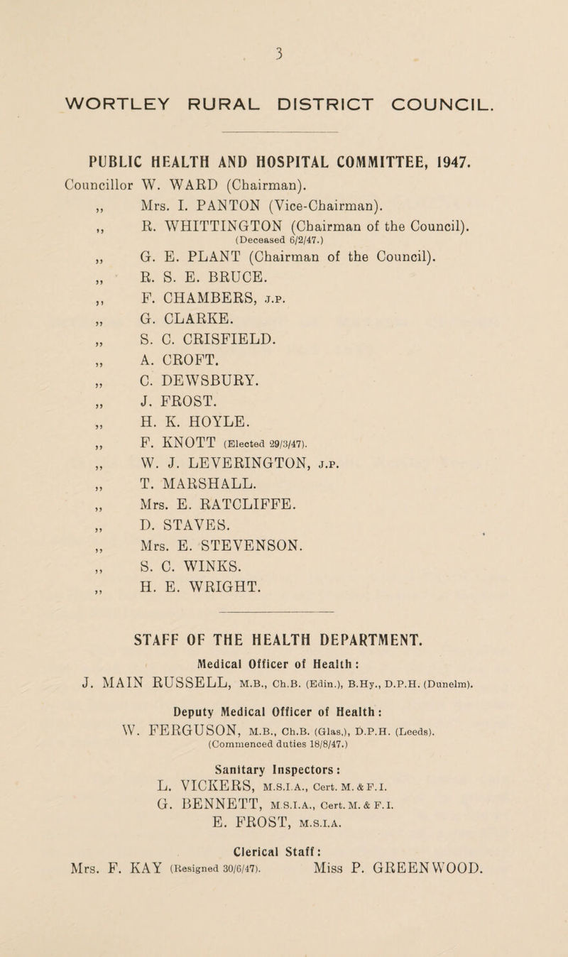 WORTLEY RURAL DISTRICT COUNCIL. PUBLIC HEALTH AND HOSPITAL COMMITTEE, 1947. Councillor W. WARD (Chairman). ,, Mrs. I. PANTON (Vice-Chairman). „ R. WHITTINGTON (Chairman of the Council). (Deceased 6/2/47.) ,, G. E. PLANT (Chairman of the Council). „ R. S. E. BRUCE. ,, F. CHAMBERS, j.p. „ G. CLARKE. „ S. C. CRISFIELD. „ A. CROFT. „ C. DEWSBURY. „ J. FROST. „ H. K. HOYLE. „ F. KNOTT (Elected 29/3/47). „ W. J. LEVERINGTON, j.p. „ T. MARSHALL. „ Mrs. E. RATCLIFFE. „ D. STAVES. „ Mrs. E. STEVENSON. „ S. C. WINKS. H. E. WRIGHT. STAFF OF THE HEALTH DEPARTMENT. Medical Officer of Health : J. MAIN RUSSELL, M.B., Ch.B. (Edin.), B.Hy., D.P.H. (Dunelm). Deputy Medical Officer of Health: W. FERGUSON, M.Bm Ch.B. (Glas,), D.P.H. (Leeds). (Commenced duties 18/8/47.) Sanitary Inspectors: L. VICKERS, M.S.I.A., Cert. M.&F.I. G. BENNETT, m.s.i.a., cert.M.& f.i. E. FROST, m.s.i.a. Clerical Staff: Mrs. F. KAY (Resigned 30/6/47). Miss P. GREENWOOD.