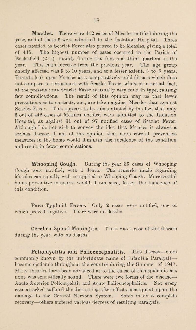 Measles. There were 442 cases of Measles notified during the year, and of these 6 were admitted to the Isolation Hospital. Three cases notified as Scarlet Fever also proved to be Measles, giving a total of 445. The highest number of cases occurred in the Parish of Ecclesfield (251), mainly during the first and third quarters of the year. This is an increase from the previous year. The age group chiefly affected was 5 to 10 years, and to a lesser extent, 8 to 5 years. Parents look upon Measles as a comparatively mild disease which does not compare in seriousness with Scarlet Fever, whereas in actual fact, at the present time Scarlet Fever is usually very mild in type, causing few complications. The result of this opinion may be that fewer precautions as to contacts, etc., are taken against Measles than against Scarlet Fever. This appears to be substantiated by the fact that only 6 out of 442 cases of Measles notified were admitted to the Isolation Hospital, as against 91 out of 97 notified cases of Scarlet Fever. Although I do not wish to convey the idea that Measles is always a serious disease, I am of the opinion that more careful preventive measures in the home would diminish the incidence of the condition and result in fewer complications. Whooping Cough. During the year 35 cases of Whooping Cough were notified, with 1 death. The remarks made regarding Measles can equally wTell be applied to Whooping Cough. More careful home preventive measures would, I am sure, lessen the incidence of this condition. Para-Typhoid Fever. Only 2 cases were notified, one of which proved negative. There were no deaths. Cerebro-Spinal Meningitis. There was 1 case of this disease during the year, with no deaths. Poliomyelitis and Polioencephalitis. This disease—more commonly known by the unfortunate name of Infantile Paralysis— became epidemic throughout the country during the Summer of 1947. Many theories have been advanced as to the cause of this epidemic but none was scientifically sound. There were two forms of the disease— Acute Anterior Poliomyelitis and Acute Polioencephalitis. Not every case attacked suffered the distressing after effects consequent upon the damage to the Central Nervous System. Some made a complete recovery—others suffered various degrees of resulting paralysis.