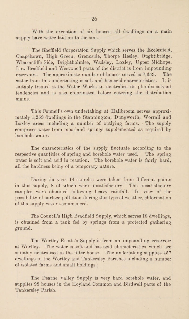 With the exception of six houses, all dwellings on a main supply have water laid on to the sink. The Sheffield Corporation Supply which serves the Ecclesfield, Chapeltown, High Green, Grenoside, Thorpe Hesley, Oughtibridge, Wharncliffe Side, Brightholmlee, Wadsley, Loxley, Upper Midhope, Low Bradfield and Westwood parts of the district is from impounding reservoirs. The approximate number of houses served is 7,653. The water from this undertaking is soft and has acid characteristics. It is suitably treated at the Water Works to neutralise its plumbo-solvent tendencies and is also chlorinated before entering the distribution mains. This Council’s own undertaking at Hallbroom serves approxi¬ mately 1,253 dwellings in the Stannington, Dungworth, Worrall and Loxley areas including a number of outlying farms. « The supply comprises water from moorland springs supplemented as required by borehole water. The characteristics of the supply fluctuate according to the respective quantities of spring and borehole water used. The spring water is soft and acid in reaction. The borehole water is fairly hard, all the hardness being of a temporary nature. During the year, 14 samples were taken from different points in this supply, 8 of which were unsatisfactory. The unsatisfactory samples were obtained following heavy rainfall. In view of the possibility of surface pollution during this type of weather, chlorination of the supply was re-commenced. The Council’s High Bradfield Supply, which serves 18 dwellings, is obtained from a tank fed by springs from a protected gathering ground. The Wortley Estate’s Supply is from an impounding reservoir at Wortley. The water is soft and has acid characteristics which are suitably neutralised at the filter house. The undertaking supplies 457 dwellings in the Wortley and Tankersley Parishes including a number of isolated farms and small holdings.j The Dearne Valley Supply is very hard borehole water, and supplies 98 houses in the Hoyland Common and Birdwell parts of the Tankersley Parish.