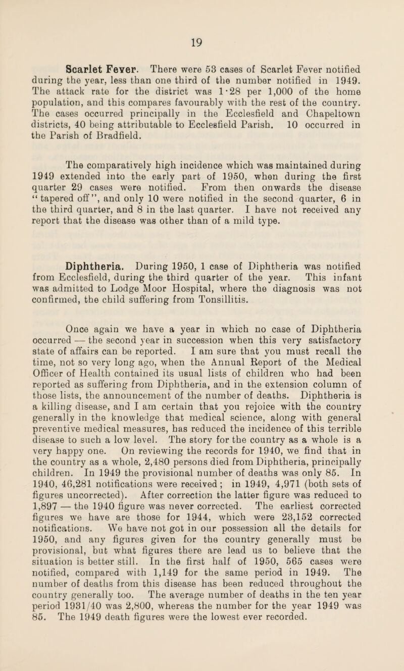 Scarlet Feyer. There were 53 cases of Scarlet Fever notified during the year, less than one third of the number notified in 1949. The attack rate for the district was 1-28 per 1,000 of the home population, and this compares favourably with the rest of the country. The cases occurred principally in the Ecclesfield and Chapeltown districts, 40 being attributable to Ecclesfield Parish. 10 occurred in the Parish of Bradfield. The comparatively high incidence which was maintained during 1949 extended into the early part of 1950, when during the first quarter 29 cases were notified. From then onwards the disease “tapered off”, and only 10 were notified in the second quarter, 6 in the third quarter, and 8 in the last quarter. I have not received any report that the disease was other than of a mild type. Diphtheria. During 1950, 1 case of Diphtheria was notified from Ecclesfield, during the third quarter of the year. This infant was admitted to Lodge Moor Hospital, where the diagnosis was not confirmed, the child suffering from Tonsillitis. Once again we have a year in which no case of Diphtheria occurred — the second year in succession when this very satisfactory state of affairs can be reported. I am sure that you must recall the time, not so very long ago, when the Annual Report of the Medical Officer of Health contained its usual lists of children who had been reported as suffering from Diphtheria, and in the extension column of those lists, the announcement of the number of deaths. Diphtheria is a killing disease, and I am certain that you rejoice with the country generally in the knowledge that medical science, along with general preventive medical measures, has reduced the incidence of this terrible disease to such a low level. The story for the country as a whole is a very happy one. On reviewing the records for 1940, we find that in the country as a whole, 2,480 persons died from Diphtheria, principally children. In 1949 the provisional number of deaths was only 85. In 1940, 46,281 notifications were received ; in 1949, 4,971 (both sets of figures uncorrected). After correction the latter figure was reduced to 1,897 — the 1940 figure was never corrected. The earliest corrected figures we have are those for 1944, which were 23,152 corrected notifications. We have not got in our possession all the details for 1950, and any figures given for the country generally must be provisional, but what figures there are lead us to believe that the situation is better still. In the first half of 1950, 565 cases were notified, compared with 1,149 for the same period in 1949. The number of deaths from this disease has been reduced throughout the country generally too. The average number of deaths in the ten year period 1931/40 was 2,800, whereas the number for the year 1949 was 85. The 1949 death figures were the lowest ever recorded.