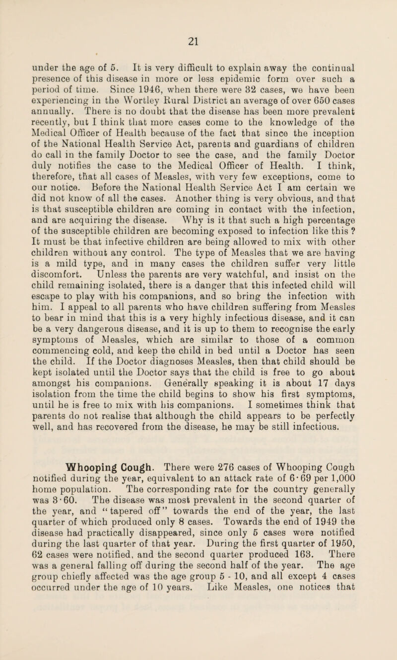 under the age of 5. It is very difficult to explain away the continual presence of this disease in more or less epidemic form over such a period of time. Since 1946, when there were 32 cases, we have been experiencing in the Wortley Kural District an average of over 650 cases annually. There is no doubt that the disease has been more prevalent recently, but I think that more cases come to the knowledge of the Medical Officer of Health because of the fact that since the inception of the National Health Service Act, parents and guardians of children do call in the family Doctor to see the case, and the family Doctor duly notifies the case to the Medical Officer of Health. I think, therefore, that all cases of Measles, with very few exceptions, come to our notice. Before the National Health Service Act I am certain we did not know of all the cases. Another thing is very obvious, and that is that susceptible children are coming in contact with the infection, and are acquiring the disease. Why is it that such a high percentage of the susceptible children are becoming exposed to infection like this ? It must be that infective children are being allowed to mix with other children without any control. The type of Measles that we are having is a mild type, and in many cases the children suffer very little discomfort. Unless the parents are very watchful, and insist on the child remaining isolated, there is a danger that this infected child will escape to play with his companions, and so bring the infection with him. I appeal to all parents who have children suffering from Measles to bear in mind that this is a very highly infectious disease, and it can be a very dangerous disease, and it is up to them to recognise the early symptoms of Measles, which are similar to those of a common commencing cold, and keep the child in bed until a Doctor has seen the child. If the Doctor diagnoses Measles, then that child should be kept isolated until the Doctor says that the child is free to go about amongst his companions. Generally speaking it is about 17 days isolation from the time the child begins to show his first symptoms, until he is free to mix with his companions. I sometimes think that parents do not realise that although the child appears to be perfectly well, and has recovered from the disease, he may be still infectious. Whooping Cough. There were 276 cases of Whooping Cough notified during the year, equivalent to an attack rate of 6*69 per 1,000 home population. The corresponding rate for the country generally was 3-60. The disease was most prevalent in the second quarter of the year, and “tapered off” towards the end of the year, the last quarter of which produced only 8 cases. Towards the end of 1949 the disease had practically disappeared, since only 5 cases were notified during the last quarter of that year. During the first quarter of 1950, 62 cases were notified, and the second quarter produced 163. There was a general falling off during the second half of the year. The age group chiefly affected was the age group 5 - 10, and all except 4 cases occurred under the age of 10 years. Like Measles, one notices that