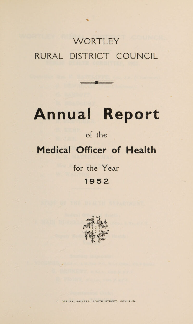 % WORTLEY RURAL DISTRICT COUNCIL Annual Report of the Medical Officer of Health for the Year 1952 C. OTTLEY. PRINTER. BOOTH STREET, HOYLAND.