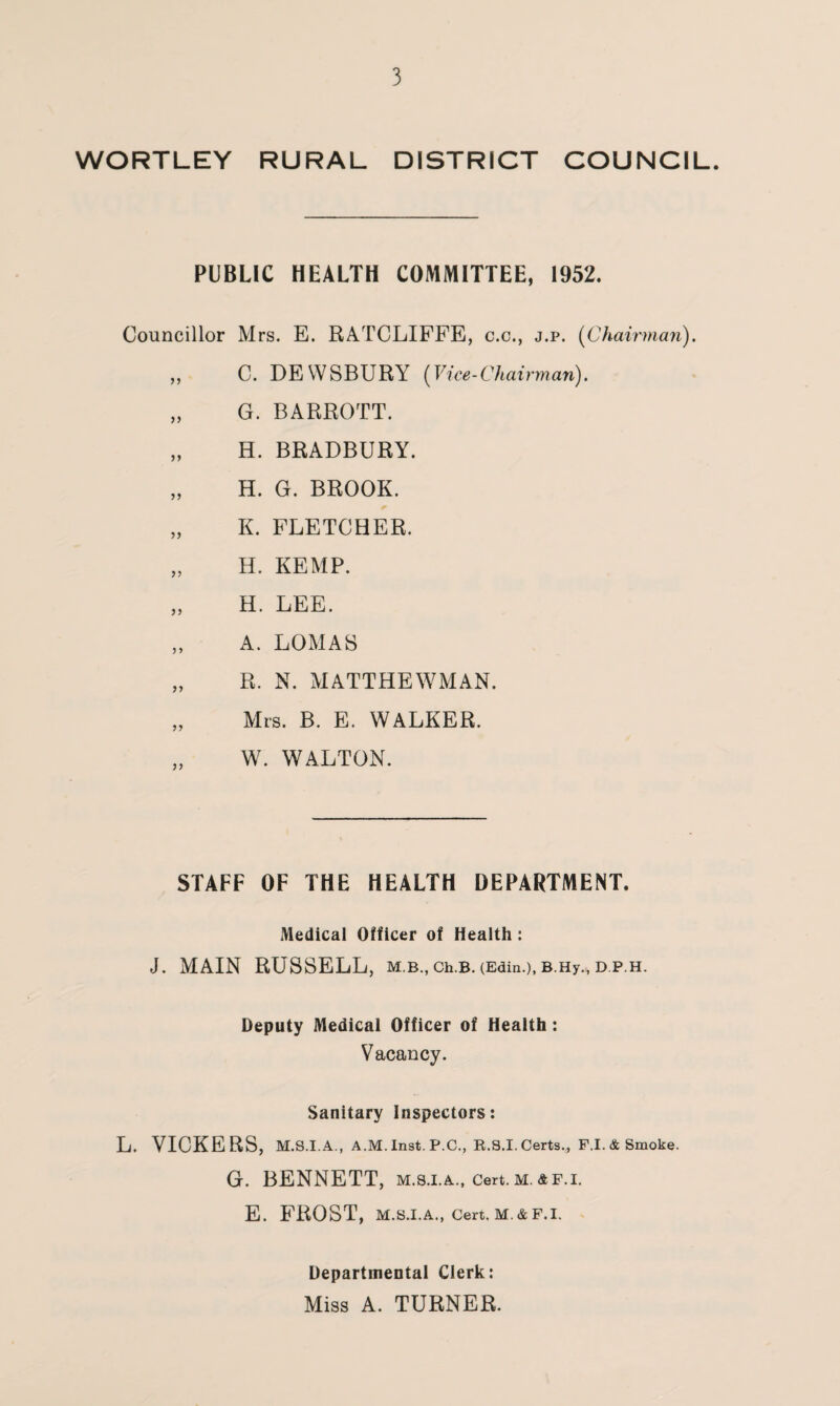 WORTLEY RURAL DISTRICT COUNCIL. PUBLIC HEALTH COMMITTEE, 1952. Councillor Mrs. E. RATCLIFFE, c.c., j.p. (Chairman). „ C. DEWSBURY ('Vice-Chairman). „ G. BARROTT. „ H. BRADBURY. „ H. G. BROOK. „ K. FLETCHER. „ H. KEMP. „ H. LEE. ,, A. LOMAS „ R. N. MATTHEWMAN. „ Mrs. B. E. WALKER. W. WALTON. STAFF OF THE HEALTH DEPARTMENT. Medical Officer of Health: J. MAIN RUSSELL, M.B., Ch.B. (Edin.), B.Hy., D.P.H. Deputy Medical Officer of Health: Vacancy. Sanitary Inspectors: L. VICKERS, M.S.I.A., A.M.Inst. P.C., R.8.I. Certs* F.I.&Smoke. G. BENNETT, m.s.i.a., cert.m. af.i. E. FROST, M.S.I.A., Cert. M. & F.I. Departmental Clerk: Miss A. TURNER.