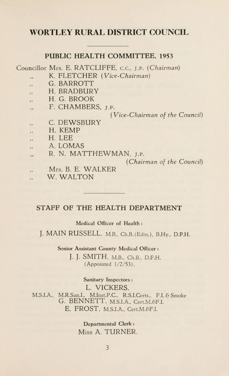 PUBLIC HEALTH COMMITTEE, 1953 Councillor Mrs. E. RATCLIFFE, c.c., j.p. (Chairman) K. FLETCHER (Vice-Chairman) G. BARROTT H. BRADBURY H. G. BROOK F. CHAMBERS, j.p. (Vice-Chairman of the Council) C. DEWSBURY H. KEMP H. LEE A. LOMAS R. N. MATTHEWMAN, j.p. (Chairman of the Council) Mrs. B. E. WALKER W. WALTON STAFF OF THE HEALTH DEPARTMENT Medical Officer of Health : J. MAIN RUSSELL. MB., Ch.BJEdin.), B.Hy., D.P.H. Senior Assistant County Medical Officer : J. J. SMITH, M.B., Ch.B., D.P.H. (Appointed 1/2/53). Sanitary Inspectors : L. VICKERS, M.S.I.A., M.R.San.I., M.Inst.P.C., R.SJ,Certs,, F.I, & Smoke G. BENNETT, m.s.i.a., Cert.M.SF.i. E. FROST, M.S.I.A., Cert.M.&F.I. Departmental Clerk : M iss A. TURNER.