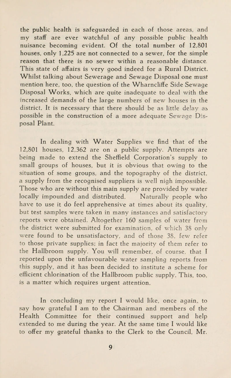 the public health is safeguarded in each of those areas, and my staff are ever watchful of any possible public health nuisance becoming evident. Of the total number of 12,801 houses, only 1,225 are not connected to a sewer, for the simple reason that there is no sewer within a reasonable distance, This state of affairs is very good indeed for a Rural District. Whilst talking about Sewerage and Sewage Disposal one must mention here, too, the question of the Wharncliffe Side Sewage Disposal Works, which are quite inadequate to deal with the increased demands of the large numbers of new houses in the district. It is necessary that there should be as little delay as possible in the construction of a more adequate Sewage Dis¬ posal Plant. In dealing with Water Supplies we find that of the 12,801 houses, 12,362 are on a public supply. Attempts are being made to extend the Sheffield Corporation's supply to small groups of houses, but it is obvious that owing to the situation of some groups, and the topography of the district, a supply from the recognised suppliers is well nigh impossible. Those who are without this main supply are provided by water locally impounded and distributed. Naturally people who have to use it do feel apprehensive at times about its quality, but test samples were taken in many instances and satisfactory reports were obtained. Altogether 160 samples of water from the district were submitted for examination, of which 38 only we re found to be unsatisfactory, and of those 38, few refer to those private supplies; in fact the majority of them refer to the Hallbroom supply. You will remember, of course, that I reported upon the unfavourable water sampling reports from this supply, and it has been decided to institute a scheme for efficient chlorination of the Hallbroom public supply. This, too, is a matter which requires urgent attention. In concluding my report I would like, once again,, to say how grateful I am to the Chairman and members of the Health Committee for their continued support and help extended to me during the year. At the same time I would like to offer my grateful thanks to the Clerk to the Council, Mr.