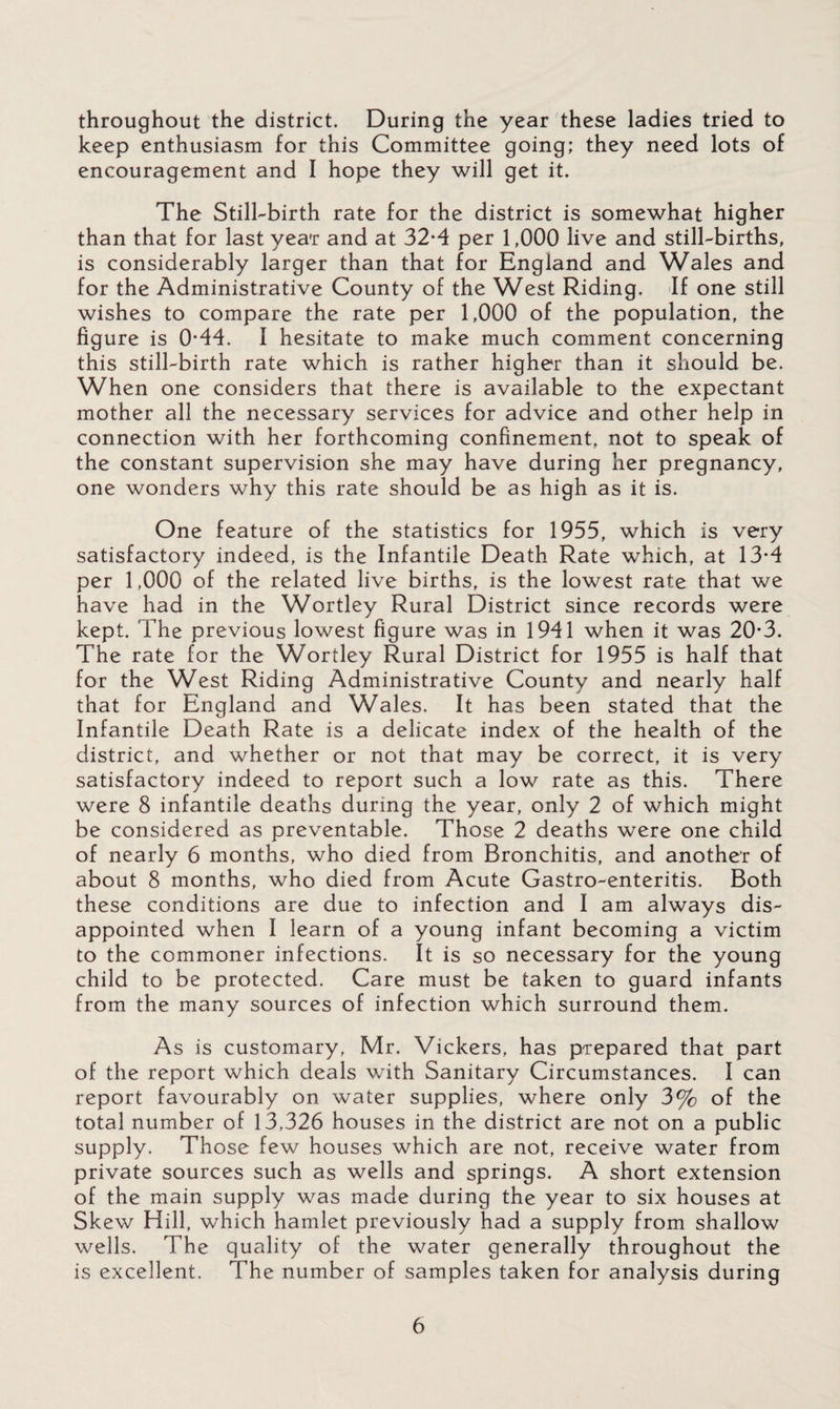 throughout the district. During the year these ladies tried to keep enthusiasm for this Committee going; they need lots of encouragement and I hope they will get it. The Still-birth rate for the district is somewhat higher than that for last year and at 32-4 per 1,000 live and still-births, is considerably larger than that for England and Wales and for the Administrative County of the West Riding. If one still wishes to compare the rate per 1,000 of the population, the figure is 0-44. I hesitate to make much comment concerning this still-birth rate which is rather higher than it should be. When one considers that there is available to the expectant mother all the necessary services for advice and other help in connection with her forthcoming confinement, not to speak of the constant supervision she may have during her pregnancy, one wonders why this rate should be as high as it is. One feature of the statistics for 1955, which is very satisfactory indeed, is the Infantile Death Rate which, at 13*4 per 1,000 of the related live births, is the lowest rate that we have had in the Wortley Rural District since records were kept. The previous lowest figure was in 1941 when it was 20*3. The rate for the Wortley Rural District for 1955 is half that for the West Riding Administrative County and nearly half that for England and Wales. It has been stated that the Infantile Death Rate is a delicate index of the health of the district, and whether or not that may be correct, it is very satisfactory indeed to report such a low rate as this. There were 8 infantile deaths during the year, only 2 of which might be considered as preventable. Those 2 deaths were one child of nearly 6 months, who died from Bronchitis, and another of about 8 months, who died from Acute Gastro-enteritis. Both these conditions are due to infection and I am always dis¬ appointed when I learn of a young infant becoming a victim to the commoner infections. It is so necessary for the young child to be protected. Care must be taken to guard infants from the many sources of infection which surround them. As is customary, Mr. Vickers, has prepared that part of the report which deals with Sanitary Circumstances. I can report favourably on water supplies, where only 3% of the total number of 13,326 houses in the district are not on a public supply. Those few houses which are not, receive water from private sources such as wells and springs. A short extension of the main supply was made during the year to six houses at Skew Hill, which hamlet previously had a supply from shallow wells. The quality of the water generally throughout the is excellent. The number of samples taken for analysis during