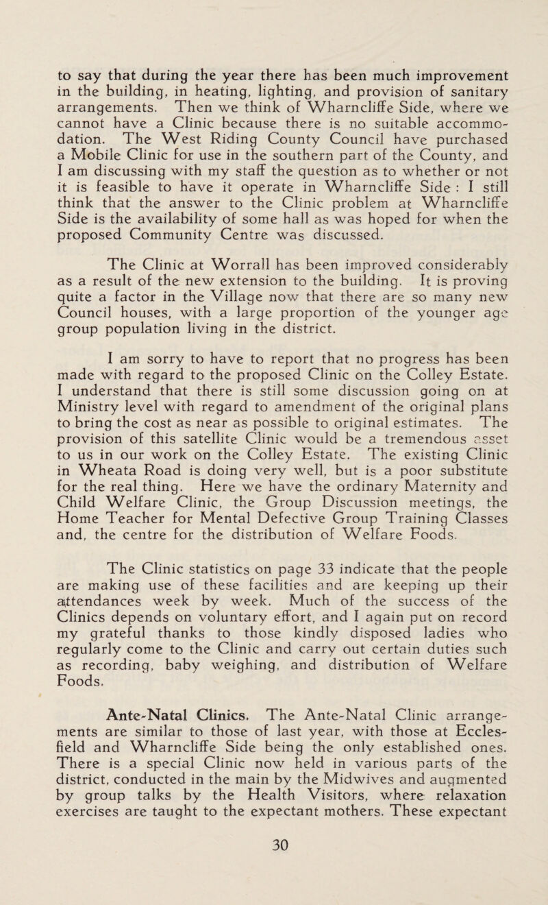 to say that during the year there has been much improvement in the building, in heating, lighting, and provision of sanitary arrangements. Then we think of Wharncliffe Side, where we cannot have a Clinic because there is no suitable accommo¬ dation. The West Riding County Council have purchased a Mobile Clinic for use in the southern part of the County, and I am discussing with my staff the question as to whether or not it is feasible to have it operate in Wharncliffe Side : I still think that the answer to the Clinic problem at Wharncliffe Side is the availability of some hall as was hoped for when the proposed Community Centre was discussed. The Clinic at Worrall has been improved considerably as a result of the new extension to the building, ft is proving quite a factor in the Village now that there are so many new Council houses, with a large proportion of the younger age group population living in the district. I am sorry to have to report that no progress has been made with regard to the proposed Clinic on the Colley Estate. I understand that there is still some discussion going on at Ministry level with regard to amendment of the original plans to bring the cost as near as possible to original estimates. The provision of this satellite Clinic would be a tremendous asset to us in our work on the Colley Estate. The existing Clinic in Wheata Road is doing very well, but is a poor substitute for the real thing. Here we have the ordinary Maternity and Child Welfare Clinic, the Group Discussion meetings, the Home Teacher for Mental Defective Group Training Classes and, the centre for the distribution of Welfare Foods. The Clinic statistics on page 33 indicate that the people are making use of these facilities and are keeping up their attendances week by week. Much of the success of the Clinics depends on voluntary effort, and I again put on record my grateful thanks to those kindly disposed ladies who regularly come to the Clinic and carry out certain duties such as recording, baby weighing, and distribution of Welfare Foods. Ante-Natal Clinics. The Ante-Natal Clinic arrange¬ ments are similar to those of last year, with those at Eccles- field and Wharncliffe Side being the only established ones. There is a special Clinic now held in various parts of the district, conducted in the main by the Midwives and augmented by group talks by the Health Visitors, where relaxation exercises are taught to the expectant mothers. These expectant