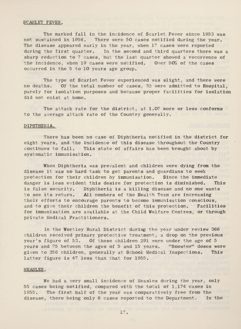 SCARLET FEVER, The marked fall in the incidence of Scarlet Fever since 1953 was not sustained in 1956o There were 50 cases notified during the year. The disease appeared early in the year^ when 17 cases were reported during the first quarter. In the second and third quarters there was a sharp reduction to 7 casesj but the last quarter showed a recurrence of the incidence3 when 19 cases were notified. Over 50% of the cases occurred in the 5 to 10 years age group. The type of Scarlet Fever experienced was slight^ and there were no deaths. Of the total number of cases^ 32 were admitted to Hospitalj, purely for isolation purposes and because proper facilities for isolation did not exist at home. The attack rate for the district,, at 1,07 more or less conforms to the average attack rate of the Country generally, DIPHTHERIA, There has been no case of Diphtheria notified in the district for eight years^ and the incidence of this disease throughout the Country continues to fall. This state of affairs has been brought about by systematic immunisation. When Diphtheria was prevalent and children were dying from the disease it was no hard task to get parents and guardians to seek protection for their children by immunisation. Since the immediate danger is less evident this desire for protection is diminished. This is false security. Diphtheria is a killing disease and no one wants to see its return. All members of the Health Team are increasing their efforts to encourage parents to become immunisation conscious;, and to give their children the benefit of this protection. Facilities for immunisation are available at the Child Welfare Centres^ or through private Medical Practitioners, In the Wortley Rural District during the year under review 366 children received primary protective treatment^ a drop on the previous yearns figure of 53, Of these children 291 were under the age of 5 years and 75 between the ages of 5 and 15 years, ®®Booster®® doses were given to 356 children^ generally at School Medical Inspections, This latter figure is 47 less than that for 1955, MEASLES, We had a very small incidence of Measles during the year^ only 55 cases being notified;, compared with the total of I3I74 cases in 1955, The first half of the year was comparatively free from the diseaseg there being only 6 cases reported to the Department. In the