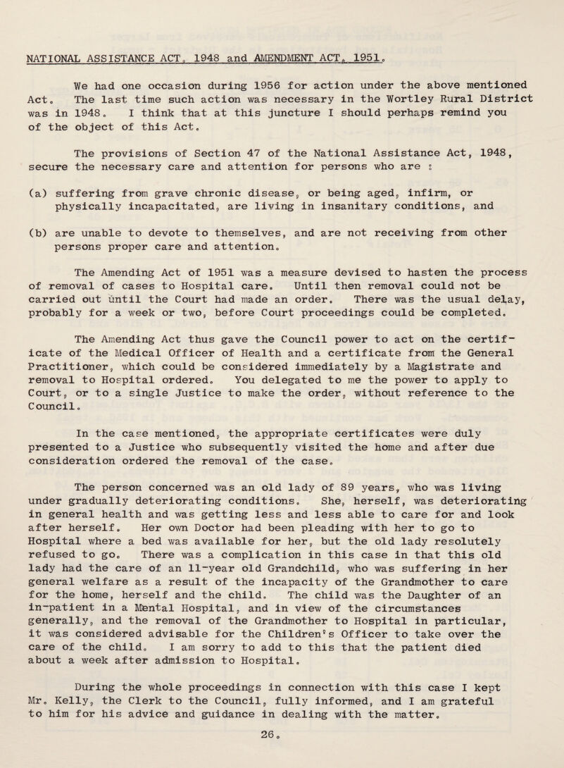 NATIONAL ASSISTANCE ACT. 1948 and AMENDMENT ACT„ 1951o We had one occasion during 1956 for action under the above mentioned Acto The last time such action was necessary in the Wortley Rural District was in 1948„ I think that at this Juncture I should perhaps remind you of the object of this Act, The provisions of Section 47 of the National Assistance Actj 1948, secure the necessary care and attention for persons who are t. (a) suffering from grave chronic diseasOp or being agedp infirm, or physically incapacitatedp are living in insanitary conditions, and (b) are unable to devote to themselves, and are not receiving from other persons proper care and attentiono The Amending Act of 1951 was a measure devised to hasten the process of removal of cases to Hospital care. Until then removal could not be carried out until the Court had made an order. There was the usual delay, probably for a week or two, before Court proceedings could be completed. The Amending Act thus gave the Council power to act on the certif-*^ icate of the Medical Officer of Health and a certificate from the General Practitioner, which could be considered immediately by a Magistrate and removal to Hospital ordered. You delegated to me the power to apply to Court, or to a single Justice to make the order, without reference to the Councilo In the case mentioned, the appropriate certificates were duly presented to a Justice who subsequently visited the home and after due consideration ordered the removal of the case. The person concerned was an old lady of 89 years, who was living under gradually deteriorating conditions. She, herself, was deteriorating in general health and was getting less and less able to care for and look after herself. Her own Doctor had been pleading with her to go to Hospital where a bed was available for her, but the old lady resolutely refused to go. There was a complication in this case in that this old lady had the care of an 11-year old Grandchild, who was suffering in her general welfare as a result of the incapacity of the Grandmother to care for the home, herself and the child. The child was the Daughter of an in-patient in a Mental Hospital, and in view of the circumstances generally, and the removal of the Grandmother to Hospital in particular, it was considered advisable for the Children's Officer to take over the care of the child, I am sorry to add to this that the patient died about a week after admission to Hospital, During the whole proceedings in connection with this case I kept Mr, Kelly, the Clerk to the Council, fully informed, and I am grateful to him for his advice and guidance in dealing with the matter, 0