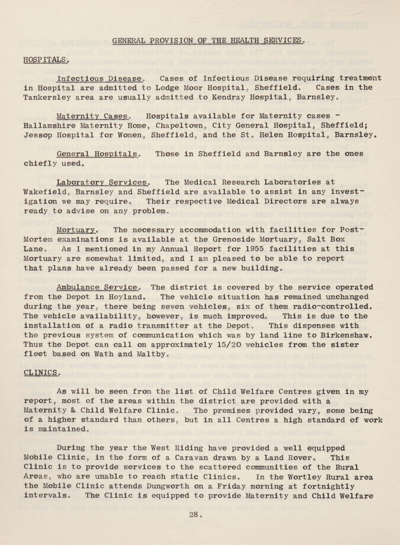 GENERAL PROVISION OF THE HEALTH SERVICESo HOSPITALS Infectious Disease^ Cases of Infectious Disease requiring treatment in Hospital are admitted to Lodge Moor Hospital j, Sheffieldo Cases in the Tankersley area are usually admitted to Kendray Hospital^ Barnsley» Maternity Caseso Hospitals available for Maternity cases “ Hallamshire Maternity Home, Chapeltownp City General Hospitalj, Sheffield; Jessop Hospital for Women^ Sheffields and the Sto Helen Hospital, Barnsley« General HospitalSo Those in Sheffield and Barnsley are the ones chiefly used. Laboratory Services, The Medical Research Laboratories at Wakefield, Barnsley and Sheffield are available to assist in any invest¬ igation we may requireo Their respective Medical Directors are always ready to advise on any problemc Mortuaryc The necessary accommodation with facilities for Post- Mortem examinations is available at the Grenoside Mortuary, Salt Box Lane, As I mentioned in my Annual Report for 1955 facilities at this Mortuary are somewhat limited, and I am pleased to be able to report that plans have already been passed for a new building„ Ambulance Service^ The district is covered by the service operated from the Depot in Hoylando The vehicle situation has remained unchanged during the year, there being seven vehicles, six of them radio-controlled» The vehicle availability, however, is much improvedo This is due to the installation of a radio transmitter at the Depot« This dispenses with the previous system of communication which was by land line to BirkenshaWo Thus the Depot can call on approximately 15/20 vehicles from the sister fleet based on Wath and Maltbyo CLINICS^ As will be seen from the list of Child Welfare Centres given in my report, most of the areas within the district are provided with a Maternity Child Welfare Clinic, The premises provided vary, some being of a higher standard than others, but in all Centres a high standard of work is maintainedo During the year the West Riding have provided a well equipped Mobile Clinic, in the form of a Caravan drawn by a Land Rover, This Clinic is to provide services to the scattered communities of the Rural Areas, who are unable to reach static Clinicso In the Wortley Rural area the Mobile Clinic attends Dungworth on a Friday morning at fortnightly intervals,, The Clinic is equipped to provide Maternity and Child Welfare