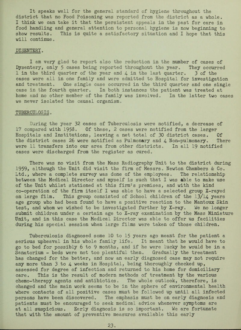 It speaks well for the general standard of hygiene throughout the district that no Food Poisoning was reported from the district as a whole. I think we can take it that the persistent appeals in the past for care in food handling and general attention to personal hygiene is now beginning to show results. This is quite a satisfactory situation and I hope that this will continueo DYSENTERY. I am very glad to report also the reduction in the number of cases of Dysentery, only 5 cases being reported throughout the year® They occurred 1 in the third quarter of the year and 4 in the last quarter„ 3 of the cases were all in one family and were admitted to Hospital for investigation and treatmento One single case occurred in the third quarter and one single case in the fourth quarter® In both instances the patient was treated at home and no other member of the family was involved® In the latter two cases we never isolated the causal organism® TUBERCULOSIS® During the year 32 cases of Tuberculosis were notified, a decrease of 17 compared with 1958® Of these, 2 cases were notified from the larger Hospitals and Institutions, leaving a net total of 30 district cases. Of the district cases 26 were notified as Pulmonary and 4 Non-pulmonary® There were 11 transfers into our area from other districts® In all 19 notified cases were discharged from the register as cured® There was no visit from the Mass Radiography Unit to the district during 1959* although the Unit did visit the firm of Messrs® Newton Chambers & Co® Ltd®, where a complete survey was done of the employees® The relationship between the Medical Director and myself is such that I was able to make use of the Unit whilst stationed at this firm°s premises, and with the kind co-operation of the firm itself I was able to have a selected group X-rayed on large film® This group consisted of School children of the 13/14 years age group who had been found to have a positive reaction to the Mantoux Skin test, and whom we wished to be investigated further by X-ray® We no longer submit children under a certain age to X-ray examination by the Mass Miniature Unit, and in this case the Medical Director was able to offer us facilities during his special session when large films were taken of those children. Tuberculosis diagnosed some 10 to 15 years ago meant for the patient a serious upheaval in his whole family life® It meant that he would have to go to bed for possibly 6 to 9 months, and if he were lucky he would be in a Sanatorium - beds were not too plentiful then® Gradually the treatment has changed for the better, and now an early diagnosed case may not require any more than 3 to 4 weeks in Hospital, being thoroughly checked up, assessed for degree of infection and returned to his home for domiciliary care. This is the result of modern methods of treatment by the various chemo-therapy agents and antibiotics® The whole outlook, therefore, is changed and the main work seems to be in the sphere of environmental health where contacts of all positive cases must be followed up until all infected persons have been discovered® The emphasis must be on early diagnosis and patients must be encouraged to seek medical advice whenever symptoms are at all suspicious. Early diagnosis is so important. We are fortunate that with the amount of preventive measures available this early