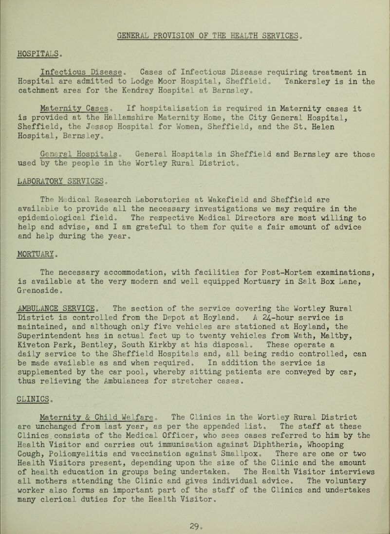 GENERAL PROVISION OF THE HEALTH SERVICES0 HOSPITALSo Infectious Disease0 Cases of Infectious Disease requiring treatment in Hospital are admitted to Lodge Moor Hospital* Sheffield0 Tankersley is in the catchment area for the Kendray Hospital at Barnsley0 Maternity Cases0 If hospitalisation is required in Maternity cases it is provided at the Hallamshire Maternity Home* the City General Hospital, Sheffield, the Jessop Hospital for Women* Sheffield* and the St, Helen Hospital, Barnsleyo General Hospitals0 General Hospitals in Sheffield and Barnsley are those used by the people in the Wortley Rural District0 LABORATORY SERVICES, The Medical Research Laboratories at Wakefield and Sheffield are available to provide all the necessary investigations we may require in the epidemiological field, The respective Medical Directors are most willing to help and advise* and I am grateful to them for quite a fair amount of advice and help during the year, MORTUARY, The necessary accommodation* with facilities for Post-Mortem examinations, is available at the very modern and well equipped Mortuary in Salt Box Lane, Grenoside• AMBULANCE SERVICE0 The section of the service covering the Wortley Rural District is controlled from the Depot at Hoylando A 24-hour service is maintained, and although only five vehicles are stationed at Hoyland, the Superintendent has in actual fact up to twenty vehicles from Wath, Maltby, Kiveton Park, Bentley* South Kirkby at his disposal, These operate a daily service to the Sheffield Hospitals and* all being radio controlled, can be made available as and when required * In addition the service is supplemented by the car pool* whereby sitting patients are conveyed by car, thus relieving the Ambulances for stretcher cases® CLINICS, Maternity & Child Welfare, The Clinics in the Wortley Rural District are unchanged from last year* as per the appended list. The staff at these Clinics, consists of the Medical Officer* who sees cases referred to him by the Health Visitor and carries out immunisation against Diphtheria, Whooping Cough, Poliomyelitis and vaccination against Smallpox, There are one or two Health Visitors present, depending upon the size of the Clinic and the amount of health education in groups being undertaken® The Health Visitor interviews all mothers attending the Clinic and gives individual advice® The voluntary worker also forms an important part of the staff of the Clinics and undertakes many clerical duties for the Health Visitor®