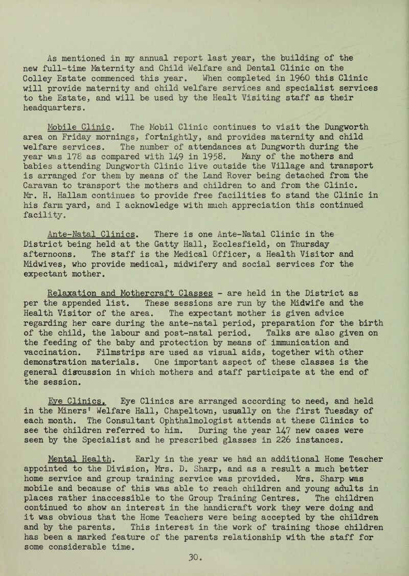 As mentioned in my annual report last year, the building of the new full-time Maternity and Child Welfare and Dental Clinic on the Colley Estate commenced this year. When completed in i960 this Clinic will provide maternity and child welfare services and specialist services to the Estate, and will be used by the Healt Visiting staff as their headquarters. Mobile Clinic. The Mobil Clinic continues to visit the Dungworth area on Friday mornings, fortnightly, and provides maternity and child welfare services. The number of attendances at Dungworth during the year was 178 as compared with 149 in 1958. Many of the mothers and babies attending Dungworth Clinic live outside the Village and transport is arranged for them by means of the Land Rover being detached from the Caravan to transport the mothers and children to and from the Clinic. Mr. H. Hallam continues to provide free facilities to stand the Clinic in his farm yard, and I acknowledge with much appreciation this continued facility. Ante-Natal Clinics. There is one Ante-Natal Clinic in the District being held at the Catty Hall, Eeclesfield, on Thursday afternoons. The staff is the Medical Officer, a Health Visitor and Midwives, who provide medical, midwifery and social services for the expectant mother. Relaxation and Mothercraft Classes - are held in the District as per the appended list. These sessions are run by the Midwife and the Health Visitor of the area. The expectant mother is given advice regarding her care during the ante-natal period, preparation for the birth of the child, the labour and post-natal period. Talks are also given on the feeding of the baby and protection by means of immunication and vaccination. Filmstrips are used as visual aids, together with other demonstration materials. One important aspect of these classes is the general discussion in which mothers and staff participate at the end of the session. Eye Clinics. Eye Clinics are arranged according to need, and held in the Miners8 Welfare Hall, Chapeltown, usually on the first Tuesday of each month. The Consultant Ophthalmologist attends at these Clinics to see the children referred to him. During the year 147 new cases were seen by the Specialist and he prescribed glasses in 226 instances. Mental Health. Early in the year we had an additional Home Teacher appointed to the Division, Mrs. D. Sharp, and as a result a much fetter home service and group training service was provided. Mrs. Sharp was mobile and because of this was able to reach children and young adults in places rather inaccessible to the Group Training Centres. The children continued to show an interest in the handicraft work they were doing and it was obvious that the Home Teachers were being accepted by the children and by the parents. This interest in the work of training those children has been a marked feature of the parents relationship with the staff for some considerable time.