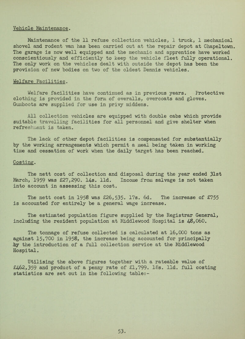 Vehicle Maintenance. Maintenance of the 11 refuse collection vehicles, 1 truck, 1 mechanical shovel and rodent van has been carried out at the repair depot at Chapeltown. The garage is now well equipped and the mechanic and apprentice have worked conscientiously and efficiently to keep the vehicle fleet fully operational. The only work on the vehicles dealt with outside the depot has been the provision of new bodies on two of the oldest Dennis vehicles. Welfare Facilities. Welfare facilities have continued as in previous years. Protective clothing is provided in the form of overalls, overcoats and gloves. Gumboots are supplied for use in privy middens. All collection vehicles are equipped with double cabs which provide suitable travelling facilities for all personnel and give shelter when refreshment is taken. The lack of other depot facilities is compensated for substantially by the working arrangements which permit a meal being taken in working time and cessation of work when the daily target has been reached. Costing. The nett cost of collection and disposal during the year ended 31st March, 1959 was £27,290. 14s. lid. Income from salvage is not taken into account in assessing this cost. The nett cost in 195$ was £26,335. 17s. 6d. The increase of £755 is accounted for entirely be a general wage increase. The estimated population figure supplied by the Registrar General, including the resident population at Middlewood Hospital is 48,060. The tonnage of refuse collected is calculated at 16,000 tons as against 15*700 in 1958, the increase being accounted for principally *>y the introduction of a full collection service at the Middlewood Hospital. Utilising the above figures together with a rateable value of £462,359 and product of a penny rate of £1,799. IBs. lid. full costing statistics are set out in the following table:-