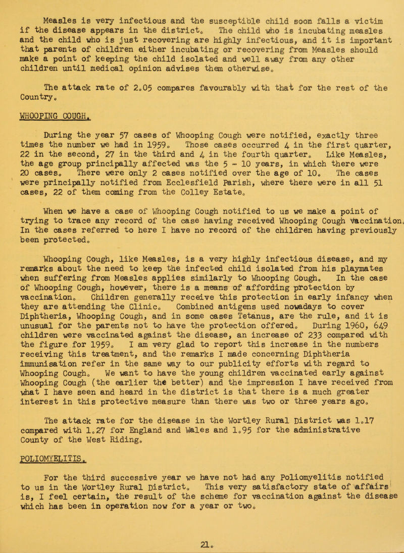 Measles is very infectious and the susceptible child soon falls a victim if the disease appears in the district,, The child who is incubating measles and the child who is just recovering are highly infectious, and it is important that parents of children either incubating or recovering from Measles should make a point of keeping the child isolated and well away from any other children until medical opinion advises them otherwise0 The attack rate of 2o05 compares favourably with that for the rest of the Country0 WHOOPING COUGH„ — — - ---ill -- ■ During the year 57 cases of Whooping Cough were notified, exactly three times the number we had in 1959o Those cases occurred 4 in the first quarter, 22 in the second, 27 in the third and 4 in the fourth quarter0 Like Measles, the age group principally affected was the 5 - 10 years, in which there were 20 caseso There were only 2 cases notified over the age of 10o The cases were principally notified from Ecclesfield Parish, where there were in all 51 cases, 22 of them coming from the Colley Es'tate0 When we have a case of Whooping Cough notified to us we make a point of trying to trace any record of the case having received Whooping Cough Vaccinationc In the cases referred to here I have no record of the children having previously been protectedo Whooping Cough, like Measles, is a very highly infectious disease, and my remarks about the need to keep the infected child isolated from his playmates when suffering from Measles applies similarly to Whooping Coughc In the case of Whooping Gough, however, there is a means of affording protection by vaccination0 Children generally receive this protection in early infancy when they are attending the Clinic0 Combined antigens used nowadays to cover Diphtheria, Whooping Cough, and in some cases Tetanus, are the rule, and it is unusual for the parents not to have the protection offeredo During I960, 649 children were vaccinated against the disease, an increase of 233 compared with the figure for 1959o I am very glad to report this increase in the numbers receiving this treatment, and the remarks I made concerning Diphtheria immunisation refer in the same way to our publicity efforts with regard to Whooping Cougho We want to have the young children vaccinated early against Whooping Cough (the earlier the better) and the impression I have received from what I have seen and heard in the district is that there is a much greater interest in this protective measure than there was two or three years agoQ The attack rate for the disease in the Wortley Rural District was le17 compared with lc27 for England and Wales and lo95 tor the administrative County of the West Riding* POLIOMYELITIS« For the third successive year we have not had any Poliomyelitis notified to us in the Wortley Rural District,, This very satisfactory state of affairs is, I feel certain, the result of the scheme for vaccination against the disease which has been in operation now for a year or twoQ 21o
