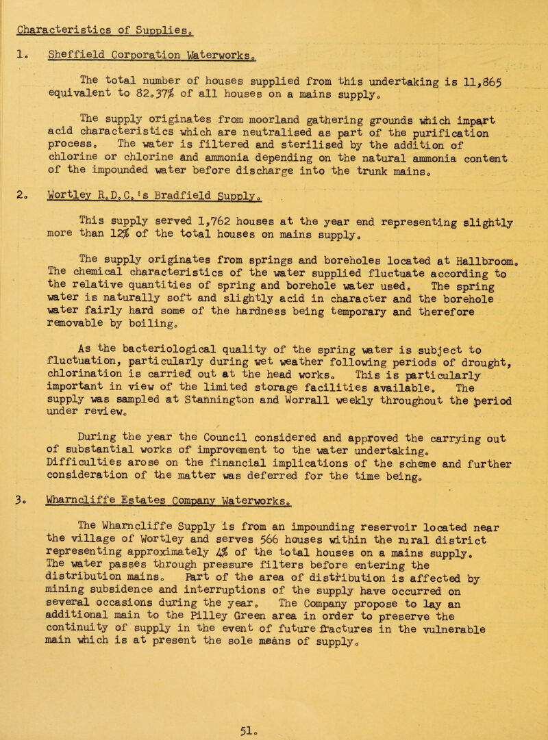 Characteristics of Supplies0 lo Sheffield Corporation Waterworks,, The total number of houses supplied from this undertaking is 11,865 equivalent to 82*37% of all houses on a mains supply* The supply originates from moorland gathering grounds which import acid characteristics which are neutralised as part of the purification processo The water is filtered and sterilised by the addition of chlorine or chlorine and ammonia depending on the natural ammonia content of the impounded water before discharge into the trunk mains* 2o Wortley RoP,, CQgs Bradfield Supply 0 This supply served 1,762 houses at the year end representing slightly more than 12% of the total houses on mains supply* The supply originates from springs and boreholes located at Hallbroom The chemical characteristics of the water supplied fluctuate according to the relative quantities of spring and borehole water used0 The spring water is naturally soft and slightly acid in character and the borehole water fairly hard some of the hardness being temporary and therefore removable by boilingc As the bacteriological quality of the spring water is subject to fluctuation, particularly during wet weather following periods of drought, chlorination is carried out at the head works0 This is particularly important in view of the limited storage facilities availablee The supply was sampled at Stannington and Worrall weekly throughout the period under review* During the year the Council considered and approved the carrying out of substantial works of improvement to the water undertaking* Difficulties arose on the financial implications of the scheme and further consideration of the matter was deferred for the time being* 3o Wharncliffe Estates Company Waterworks0 The Wharncliffe Supply is from an impounding reservoir located near the village of Wortley and serves 566 houses within the rural district representing approximately IS of the total houses on a mains supply* The water passes through pressure filters before entering the distribution mains* Bart of the area of distribution is affected by mining subsidence and interruptions of the supply have occurred on several occasions during the year* The Company propose to lay an additional main to the Pilley Green area in order to preserve the continuity of supply in the event of future fractures in the vulnerable main which is at present the sole means of supply*