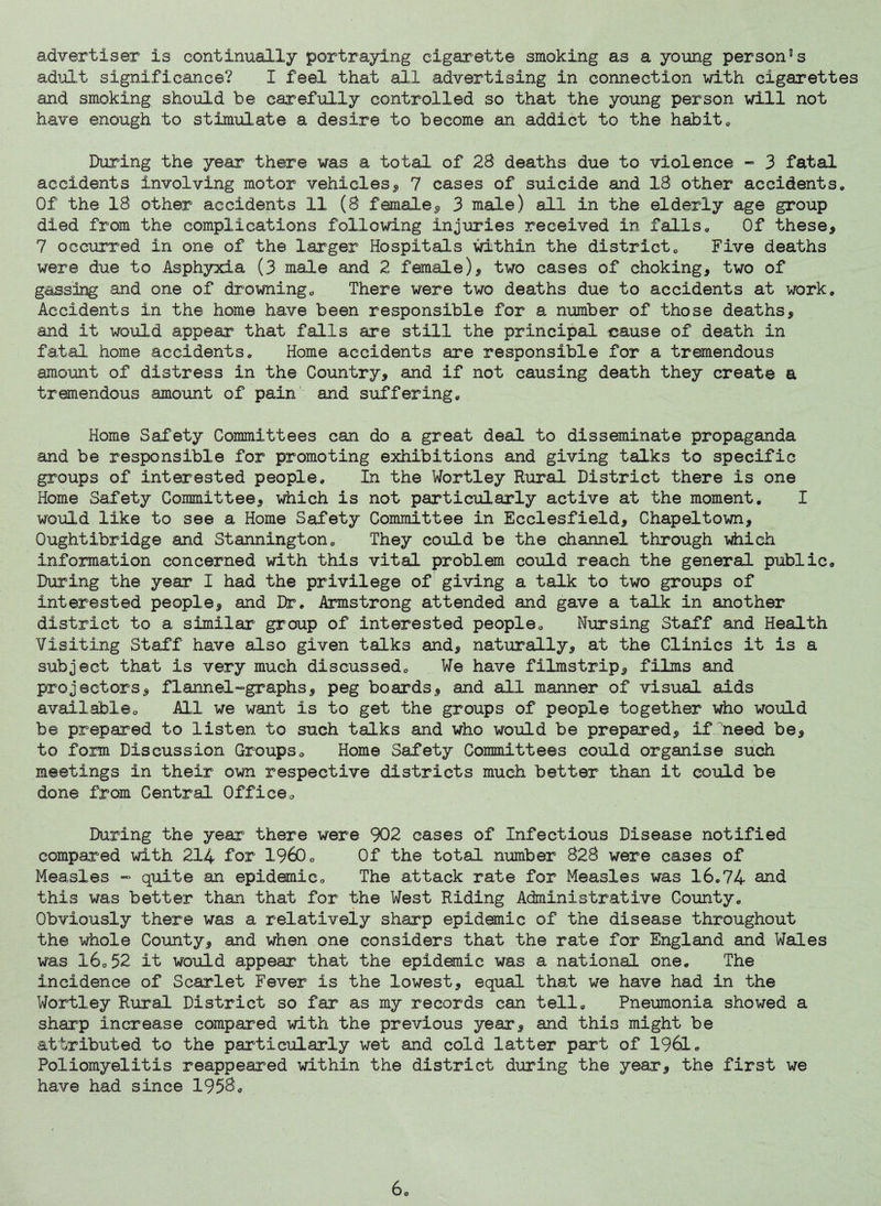 advertiser is continually portraying cigarette smoking as a young personas adult significance? I feel that all advertising in connection with cigarettes and smoking shoiild be carefully controlled so that the young person will not have enough to stimulate a desire to become an addict to the habito During the year there was a total of 28 deaths due to violence ~ 3 fatal accidents involving motor vehicles^ 7 cases of suicide and 18 other accidents. Of the 18 other accidents 11 (8 female^, 3 male) all in the elderly age group died from the complications following injuries received in falls. Of these, 7 occurred in one of the larger Hospitals within the district. Five deaths were due to Asphyxia (3 male and 2 female), two cases of choking, two of gassing and one of drowning. There were two deaths due to accidents at work. Accidents in the home have been responsible for a number of those deaths, and it would appear that falls are still the principal cause of death in fatal home accidents. Home accidents are responsible for a tremendous amount of distress in the Country, and if not causing death they create a tremendous amount of pain' and suffering. Home Safety Committees can do a great deal to disseminate propaganda and be responsible for promoting exhibitions and giving talks to specific groups of interested people. In the Wortley Rural District there is one Home Safety Committee, which is not particularly active at the moment. I would like to see a Home Safety Committee in Ecclesfield, Chapeltown, Oughtibridge and Stannington, They could be the channel through which information concerned with this vital problem could reach the general public. During the year I had the privilege of giving a talk to two groups of interested people, and Dr, Armstrong attended and gave a talk in another district to a similar group of interested people. Nursing Staff and Health Visiting Staff have also given talks and, naturally, at the Clinics it is a subject that is very much discussed. We have filmstrip, films and projectors, flannel-graphs, peg boards, and all manner of visual aids availableo All we want is to get the groups of people together who woifLd be prepared to listen to such talks and who would be prepared, if need be, to form Discussion Groupso Home Safety Committees could organise shch meetings in their own respective districts much better than it could be done from Central Officeo During the year there were 902 cases of Infectious Disease notified compared with 214 for 1960o Of the total number 828 were cases of Measles - quite an epidemico The attack rate for Measles was 16,74 and this was better than that for the West Riding Administrative County, Obviously there was a relatively sharp epidemic of the disease throughout the whole County, and when one considers that the rate for England and Wales was l6o52 it would appear that the epidanic was a national one. The incidence of Scarlet Fever is the lowest, equal that we have had in the Wortley Rural District so far as my records can tell. Pneumonia showed a sharp increase compared with the previous year, and this might be attributed to the particularly wet and cold latter part of 1961, Poliomyelitis reappeared within the district during the year, the first we have had since 195^, 6o