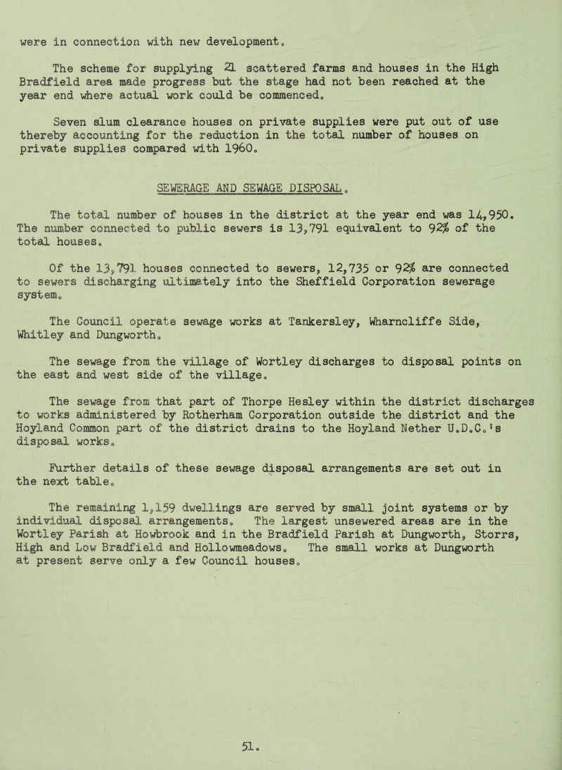 The scheme for suppl3ring 21 scattered farms and houses in the High Bradfield area made progress but the stage had not been reached at the year end where actual work could be commencedo Seven slum clearance houses on private supplies were put out of use thereby accounting for the reduction in the total number of houses on private supplies compared with 1960<, SEWERAGE AND SEWAGE DISPOSAL „ The total number of houses in the district at the year end was 14^950. The number connected to public sewers is 135>791 equivalent to 92^ of the total houses Of the 135)791 houses connected to sewers, 12,735 or 92^ are connected to sewers discharging ultimately into the Sheffield Corporation sewerage systemo The Council operate sewage works at Tankersiey, Wharncliffe Side, Whitley and Dungwortho The sewage from the village of Wortley discharges to disposal points on the east and west side of the village,, The sewage from that part of Thorpe Hesley within the district discharges to works administered by Rotherham Corporation outside the district and the Hoyland Common part of the district drains to the Hoyland Nether U*DoCo*s disposal workso Further details of these sewage disposal arrangements are set out in the next tableo The remaining 1,159 dwellings are served by small joint systems or by individual disposal arrangements« The largest unsewered areas are in the Wortley Parish at Howbrook and in the Bradfield Parish at Dungworth, Storrs, High and Low Bradfield and HollowmeadowSo The small works at Dungworth at present serve only a few Council houseso