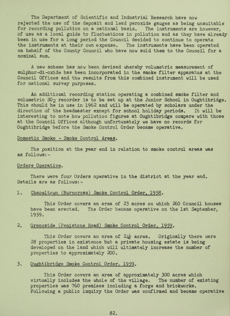 The Department of Scientific and Industrial Research have now rejected the use of the deposit and lead peroxide gauges as being unsuitable for recording pollution on a national basis^ The instruments are however^ of use as a local guide to fluctuations in pollution and as they have already been in use for a long period the Council decided to continue to operate the instruments at their own expense« The instruments have been operated on behalf of the County Council who have now sold them to the Council for a nominal sum* A new scheme has now been devised whereby volumetric measurement of sulphur-di-oxide has been incorporated in the smoke filter apparatus at the Council Offices and the results from this combined instrument will be used for national survey purposes* An additional recording station operating a combined smoke filter and volumetric SO2 recorder is to be set up at the Junior School in Oughtibridge* This shoxild be in use in 1962 and will be operated by scholars under the direction of the headmaster except for school holiday periods* It will be interesting to note how pollution figures at Oughtibridge compare with those at the Council Offices although unfortunately we have no records for Oughtibridge before the Smoke Control Order became operative* Domestic Smoke - Smoke Control Areas* The position at the year end in relation to smoke control areas was as followsg “ Orders Operative* There were four Orders operative in the district at the year end* Details are as followsg- lo Chapeltown (Burncross) Smoke Control Order* 195B* This Order covers an area of 23 acres on which 260 Council houses have been erected* The Order became operative on the 1st September^ 1959. Grenoside (Penistone Road) Smoke Control Order* 1959^ This Order covers an area of 2i^ acres* Originally there were 28 properties in existence but a private housing estate is being developed on the land which will ultimately increase the number of properties to approximately 200* 3o Oughtibridge Smoke Control Order* 1959* This Order covers an area of approximately 300 acres which virtually includes the \diole of the village* The number of existing properties was 760 premises including a forge and brickworks* Following a public inquiry the Order was confirmed and became operative 82*