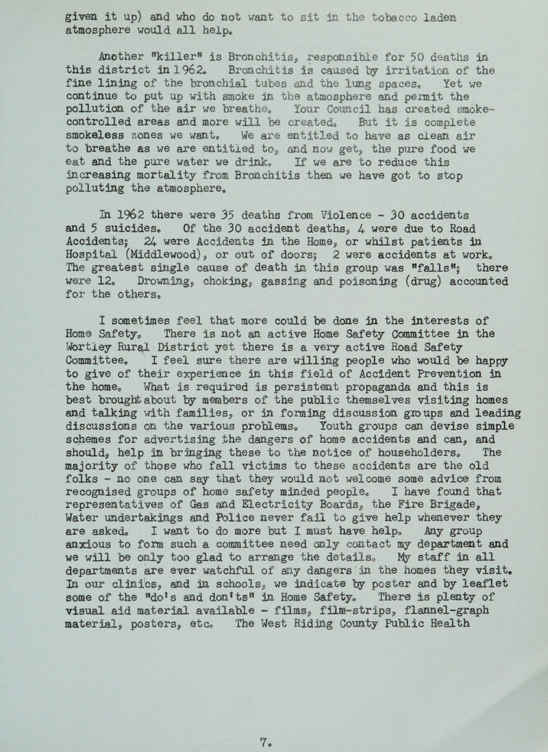 atmosphere would all help* Another *?killer9* is Bronchitis, responsible for 50 deaths in this district in 1962* Bronchitis is caused by irritation of the fine lining of the bronchial tubes and the lung spaces* Yet we continue to put up with smoke in the atmosphere and permit the pollution of the air we breathe* Your Council has created smoke- controlled areas and more will be created* But it is complete smokeless zones we want* We are entitled to have as clean air to breathe as we are entitled to, and now get, the pure food we eat and the pure water we drink* If we are to reduce this increasing mortality from Bronchitis then we have got to stop polluting the atmosphere,* In 1962 there were 35 deaths from Violence - 30 accidents and 5 suicides* Of the 30 accident deaths, 4 were due to Road Accidents! 24 were Accidents in the Home, or whilst patients in Hospital (Middlewood), or out of doors^ 2 were accidents at work* The greatest single cause of death in this group was wfallslf| there were 12* Drowning, choking, gassing and poisoning (drug) accounted for the others* I sometimes feel that more could be done in the interests of Home Safety® There is not an active Home Safety Committee in the Wortley Rural District yet there is a very active Road Safety Committee* I feel sure there are willing people who would be happy to give of their experience in this field of Accident Prevention in the home* What is required is persistent propaganda and this is best brought about by members of the public themselves visiting homes and talking with families, or in forming discussion groups and leading discussions on the various problems* Youth groups can devise simple schemes for advertising the dangers of home accidents and can, and should, help in bringing these to the notice of householders* The majority of those who fall victims to these accidents are the old folks - no one can say that they would not welcome some advice from recognised groups of home safety minded people* I have found that representatives of Gas and Electricity Boards, the Fire Brigade, Water undertakings and Police never fail, to give help whenever they are asked* I want to do more but I must have help* Any group anxious to form such a committee need only contact my department and we will be only too glad to arrange the details* Pfy staff in all departments are ever watchful of my dangers in the homes they visit* In our clinics, and in schools, we indicate by poster and by leaflet some of the ndo%s and danftsM in Home Safety* There is plenty of visual aid material available - films, film-strips, flannel-graph material, posters, etc* The West Riding County Public Health 7*