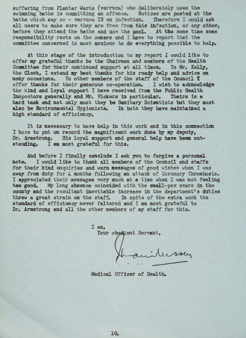 suffering from ELantar Warts (verruca) who deliberately uses the swimming baths is committing an offence* Notices are posted at the baths which say so - verruca IS an infection* Therefore I would ask all users to make sure they are free from this infection* or any other* before they attend the baths and use the pool* it the same time some responsibility rests on the owners and I have to report that the committee concerned is most anxious to do everything possible to help* At this stage of the introduction to my report I would Ilk© to offer my grateful thanks to the Chairman and members of the Health Committee for -their continued support at all times* To Mr* Kelly* the Clerk* I extend my best thanks for his ready help and advice on many occasions* To other members of the staff of the Council I offer thanks for their generous co-operation* X wish to acknowledge the kind and loyal support I have received from the Public Health Ins pa c tors generally and Mr* Vickers In particular* Theirs is a hard task and not only must they be Sanitary Scientists but they must also be Environmental Hygienists* In both they have maintained a high standard of efficiency* It is necessary to have help in this work and in this connection I have to put on record the magnificent work done by my deputy* Dr* Armstrong* His loyal support and general help have been out¬ standing. I am most grateful for this® And before I finally conclude I ask you to forgive a personal note* I would like to thank all members of the Council and staffs for their kind enquiries and warm messages of good wishes when I was away from duty for 4 months following an attack of Coronary Thrombosis* I appreciated their messages very much at a time when I was not feeling too good* My long absence coincided with the small-pox scare in the county and the resultant inevitable increase in the departmentf s duties threw a great strain on the staff* In spite of the extra work the standard of efficiency never faltered and I am most grateful to Dre Armstrong and all the other members of my staff for this* I am* Your o Medical Officer of Health®