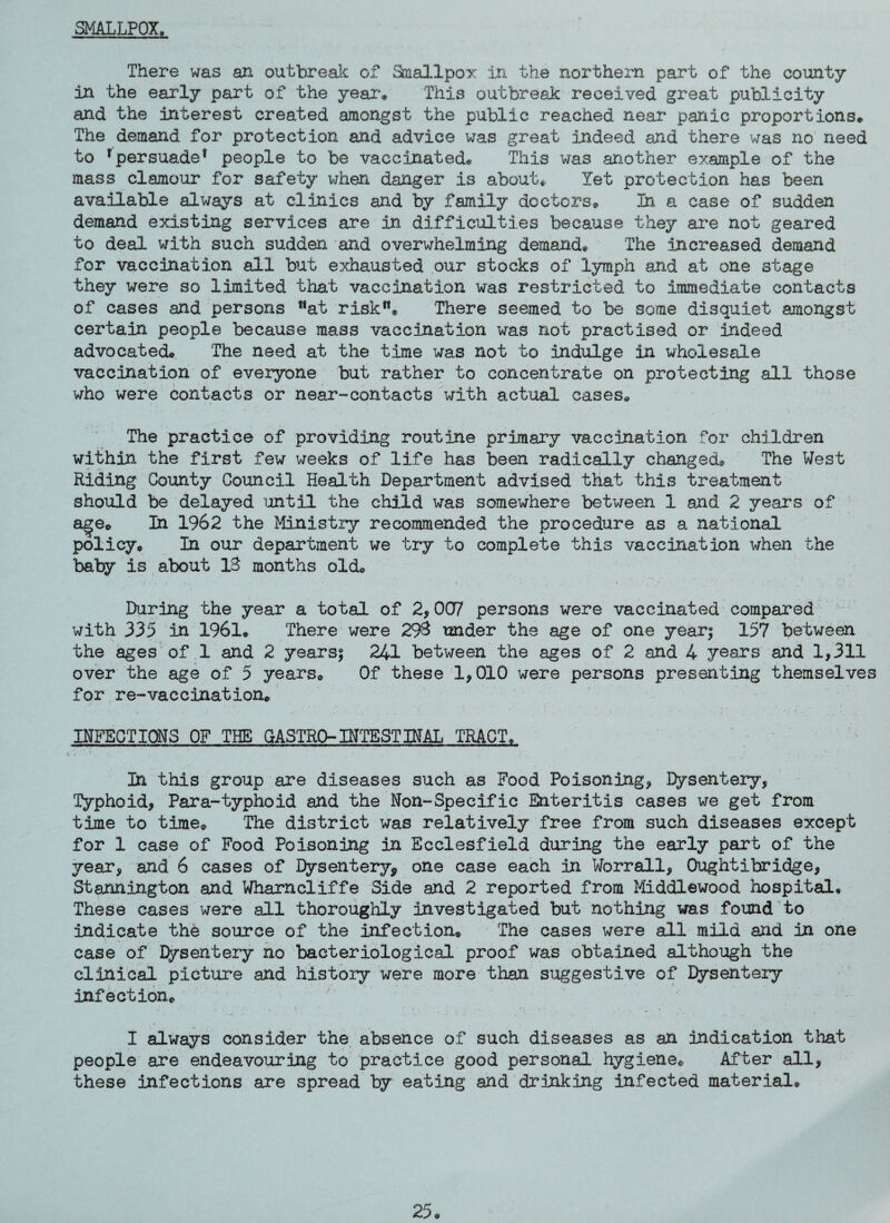 SMALLPOX, There was an outbreak of Smallpox In the northern part of the county in the early part of the year. This outbreak received great publicity and the interest created amongst the public reached near panic proportions. The demand for protection and advice was great indeed and there was no need to rpersuade1 people to be vaccinated* This was another example of the mass clamour for safety when danger is about. Yet protection has been available always at clinics and by family doctors. Tn a case of sudden demand existing services are in difficulties because they are not geared to deal with such sudden and overwhelming demand. The increased demand for vaccination all but exhausted our stocks of lymph and at one stage they were so limited that vaccination was restricted to immediate contacts of cases and persons *‘at risk. There seemed to be some disquiet amongst certain people because mass vaccination was not practised or indeed advocated. The need at the time was not to indulge in wholesale vaccination of everyone but rather to concentrate on protecting all those who were contacts or near-contacts with actual cases. The practice of providing routine primary vaccination for children within the first few weeks of life has been radically changed. The West Riding County Council Health Department advised that this treatment should be delayed until the child was somewhere between 1 and 2 years of age. In 1962 the Ministry recommended the procedure as a national policy. In our department we try to complete this vaccination when the baby is about IS months old. During the year a total of 2,007 persons were vaccinated compared with 335 in 1961. There were 29$ under the age of one year? 157 between the ages of 1 and 2 years? 241 between the ages of 2 and 4 years and 1,311 over the age of 5 years. Of these 1,010 were persons presenting themselves for re-vaccination. INFECTIONS OF THE GASTRO-INTESTINAL TRACT. In this group are diseases such as Food Poisoning, Dysentery, Typhoid, Para-typhoid and the Non-Specific Enteritis cases we get from time to time. The district was relatively free from such diseases except for 1 case of Food Poisoning in Ecclesfield during the early part of the year, and 6 cases of Dysentery* one case each in Worrall, Oughtibridge, Stannington and Whamcliffe Side and 2 reported from Middlewood hospital. These cases were all thoroughly investigated but nothing was found to indicate the source of the infection. The cases were all mild and in one case of Dysentery no bacteriological proof was obtained although the clinical picture and history were more than suggestive of Dysentery infection. - * ? • ' i ' ► ' ‘ ■ - • r ’ . , * , t I always consider the absence of such diseases as an indication that people are endeavouring to practice good personal hygiene. After all, these infections are spread by eating and drinking infected material.