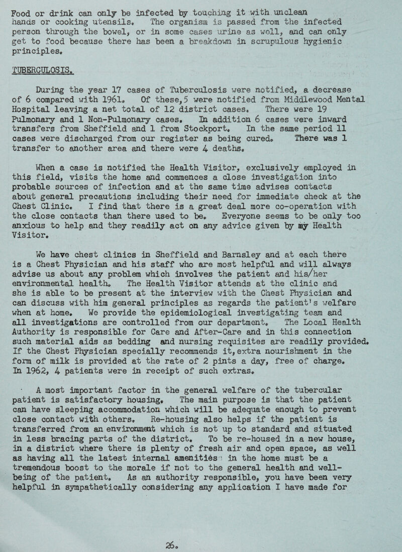 Food or drink can only be infected by touching it with unclean hands or cooking utensils* The organism is passed from the infected person through the bowel, or in some cases urine as well, and can only get to food because there has been a breakdown in scrupulous hygienic principles* TUBERCULOSIS, During the year 17 cases of Tuberculosis were notified, a decrease of 6 compared with 1961® Of these,5 were notified from Middlewood Mental Hospital leaving a net total of 12 district cases? There were 19 Pulmonary and 1 Non-Pulmonary cases* In addition 6 cases were inward transfers from Sheffield and 1 from Stockport* In the same period 11 cases were discharged from our register as being cured® There was 1 transfer to another area and there were 4 deaths* When a case is notified the Health Visitor, exclusively employed in this field, visits the home and commences a close investigation into probable sources of infection and at the same time advises contacts about general precautions including their need for immediate check at the Chest Clinic* I find that there is a great deal more co-operation with the close contacts than there used to be* Everyone seems to be only too anxious to help and they readily act on any advice given by my Health Visitor* We have chest clinics in Sheffield and Barnsley and at each there is a Chest Physician and his staff who are most helpful and will always advise us about any problem which involves the patient and his/her environmental health* The Health Visitor attends at the clinic and she is able to be present at the interview with the Chest Physician and can discuss with him general principles as regards the patient1s welfare when at home® We provide the epidemiological investigating team and all investigations are controlled from our department® The Local Health Authority is responsible for Care and After-Care and in this connection such material aids as bedding and nursing requisites are readily provided* If the Chest Physician specially recommends it, extra nourishment in the form of milk is provided at the rate of 2 pints a day, free of charge* In 1962, 4 patients were in receipt of such extras* A most important factor in the general welfare of the tubercular patient is satisfactory housing* The main purpose is that the patient can have sleeping accommodation which will be adequate enough to prevent close contact with others® Re-housing also helps if the patient is transferred from an environment which is not up to standard and situated in less bracing parts of the district* To be re-housed in a new house, in a district where there is plenty of fresh air and open space, as well as having all the latest internal amenities in the home must be a tremendous boost to the morale if not to the general health and well¬ being of the patient* As an authority responsible, you have been very helpful in sympathetically considering any application I have made for 26®