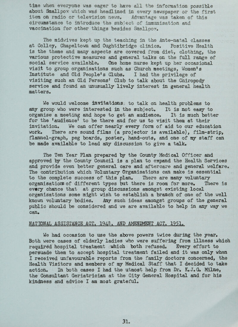 time when everyone was eager to have ail the information possible about Smallpox which was headlined in every newspaper or the first item on radio or television news. Advantage was taken of this circumstance to introduce the subject of immunisation and vaccination for other things besides Smallpox, The midwives kept up the teaching in the Ante-natal, classes at Colley, Chapeltown and Qughtibridge clinics* Positive Health is the theme and many aspects are covered from diet, clothing, the various protective measures and general talks on the full range of social service available* One home nurse kept up her occasional visit to group organisations such as Church meetings, Womens Institute and Old People* s Clubs, I had the privilege of visiting such an Old Persons* Club to talk about the Chiropody service and found an unusually lively interest in general, health matters. We would welcome invitations, to talk on health problems to any group who were interested in the subject* It is not easy to organise a meeting and hope to get an audience. It is much better for the *audience* to be there and for us to visit them at their invitation. We can offer nearly every form of aid to our education work® There are sound films (a projector is available), film-strip, flannel-graph, peg beards, poster, hand-outs, and one of my staff can be made available to lead any discussion to give a talk. The Ten Year Plan prepared by the County Medical Officer and approved by the County Council is a plan to expand the Health Services and provide even better general care and aftercare and general welfare* The contribution which Voluntary Organisations can make is essential to the complete success of this plan. There are many voluntary organisations of different types but there is room for more. There is every chance that at group discussions amongst existing local organisations some might wish to establish a branch of one of the well known voluntary bodies. Any such ideas amongst groups of the general public should be considered and we are available to help in any way we can® NATIONAL ASSISTANCE ACT, 194%, AND AMENDMENT ACT, 1951, We had occasion to use the above powers twice during the year. Both were cases of elderly ladies who were suffering from illness which required hospital treatment which both refused. Every effort to persuade them to accept hospital treatment failed and it was only when I received unfavourable reports from the family doctors concerned, the Health Visitors and members of my Medical Staff that I decided to take action. In both cases I had the utmost help from Dr. K®J.G* Milne, the Consultant Geriatrician at the City General Hospital and for his kindness and advice I am most grateful®