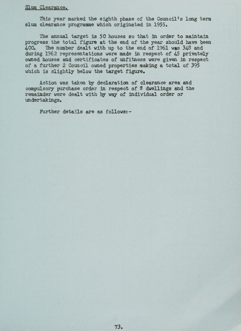 Slum Clearance, This year marked the eighth phase of the Council^ long term slum clearance programme which originated in 1955* The annual target is 50 houses so that in order to maintain progress the total figure at the end of the year should have been 400* The number dealt with up to the end of 1961 was 34# and during 1962 representations were made in respect of 45 privately owned houses and certificates of unfitness were given in respect of a further 2 Council owned properties making a total of 395 which is slightly below the target figure. Action was taken by declaration of clearance area and compulsory purchase order in respect of 3 dwellings and the remainder were dealt with by way of individual order or undertakings. Further details are as follows?~