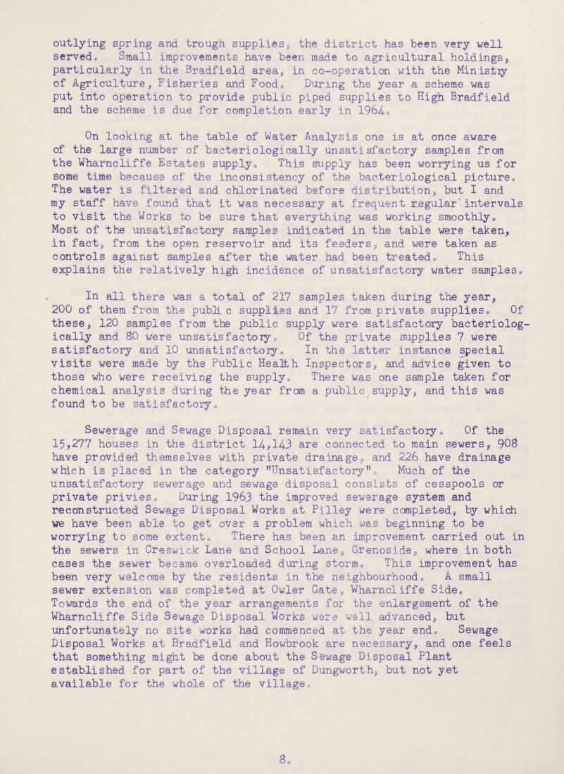 outlying spring and trough suppliesp the district has been very well servedo Small improvements have been made to agricultural holdings^ particularly in the Bradfield area^ in co-operation with the Ministiy of Agriculture^ Fisheries and Foodo During the year a scheme was put into operation to provide public piped supplies to High Bradfield and the scheme is due for completion early in 1964o On looking at the table of Water Analysis one is at once aware of the large number of bacteriologically unsatisfactory samples from the Wharncliffe Estates supply^ This supply has been worrying us for some time because of the inconsistency of the bacteriological pictureo The water is filtered and chlorinated before distribution^ but I and my staff have found that it was necessary at frequent regular'intervals to visit the Works to be sure that everything was working smoothlyo Most of the unsatisfactory samples indicated in the table were taken^ in fact^ from the open reservoir and its feederSp and were taken as controls against samples after the water had been treatedo This explains the relatively high incidence of unsatisfactory water sampleSo In all there was a total of 217 samples taken during the year^ 200 of them from the publi c supplies and 17 from private supplieso Of thesep 120 samples from the public supply were satisfactory bacteriolog¬ ically and 80 were unsatisfactoly o Of the private supplies 7 were satisfactory and 10 unsatisfactoryo In the latter instance special visits were made by the Public Health InspectorSp and advice given to those who were receiving the supplyo There was one sample taken for chemical analysis during the year from a public,supplyp and this was found to be satisfactoryo Sewerage and Sewage Disposal remain very satisfactoiy o Of the 15.9277 houses in the district 14^143 are connected to main sewerSp 908 have provided themselves with private drainage5, and 226 have drainage which is placed in the category ^^Unsatisfactory ** 0 Much of the unsatisfactory sewerage and sewage disposal consists of cesspools or private privieso During 1963 the improved sewerage system and reconstructed Sew'age Disposal Works at Pilley were completedp by which we have been able to get over a problem which was beginning to be worrying to some extento There has been an improvement carried out in the sewers in Creswiek Lane and School Lanep Grenosidep where in both cases the sewer beeame overloaded during stormo This improvement has been very welcome by the residents in the neighbourhood0 A small sewer extension was completed at Owler Gate^ Wharncliffe Sideo Towards the end of the year arrangements for the enlargement of the Wharncliffe Side Sewage Disposal Works 'were well advancedp but unfortunately no site works had commenced at the year endo Sewage Disposal Works at Bradfield and Howbrook are necessaryp and one feels that something might be done about the Sewage Disposal Plant established for part of the village of Dungworthp but not yet available for the whole of the villageo
