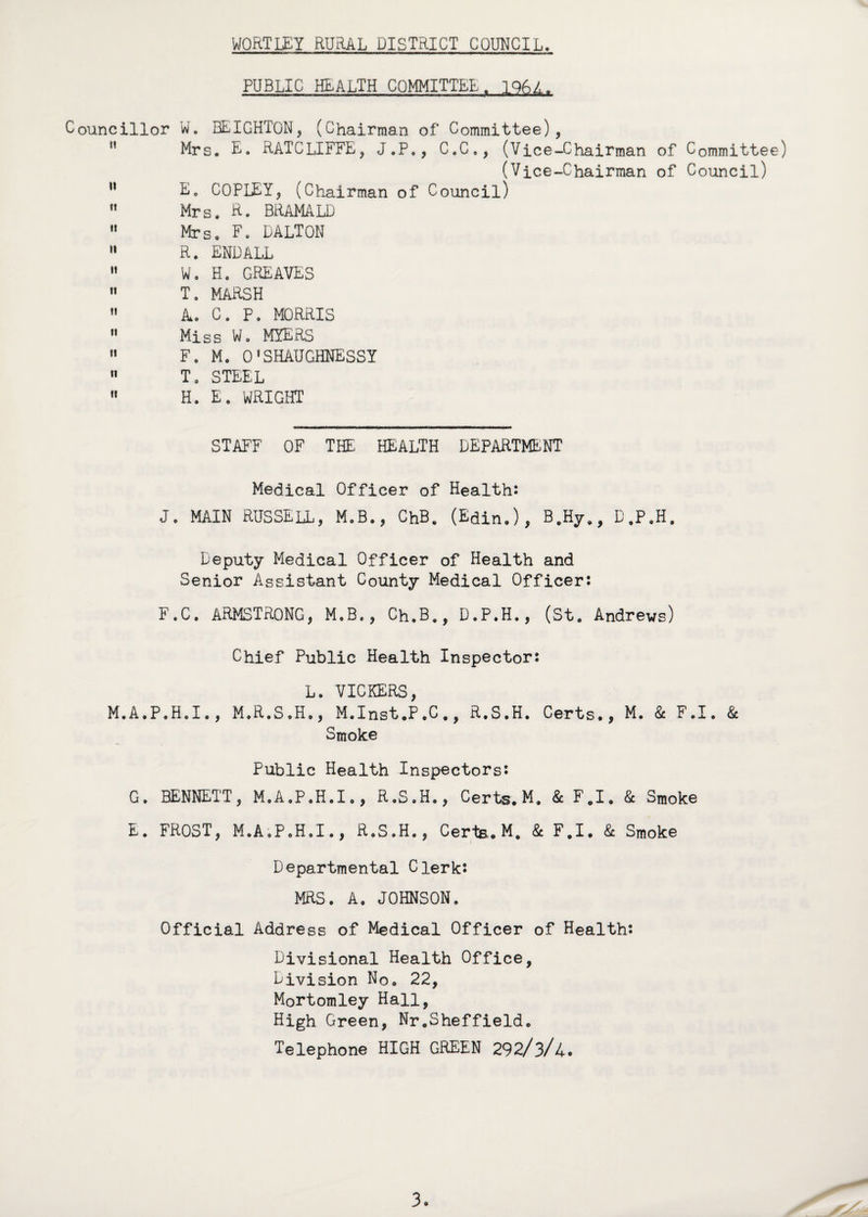 PUBLIC HEALTH COMMITTEE. 1 9GA. Councillor W. BEIGHTON, (Chairman of Committee), Mrs. E. RATCLIFFE, J.P., C.C., (Vice-Chairman of Committee) (Vice-Chairman of Council) n E0 COPLEY, (Chairman of Council)  Mrs. R. BRAMALD “ Mrs, F. DALTON  R. ENDALL M W. H. GREAVES 11 T. MARSH  k. C. P. MORRIS  Miss W. MYERS  F. M. 01SHAUGHNESSY n T. STEEL  H. E, WRIGHT STAFF OF THE HEALTH DEPARTMENT Medical Officer of Health: J. MAIN RUSSELL, M.B., ChB. (Edin.), B.Hy,, D.P.H. Deputy Medical Officer of Health and Senior Assistant County Medical Officer: F.C. ARMSTRONG, M.B., Ch.B., D.P.H., (St. Andrews) Chief Public Health Inspector: L. VICKERS, M.A.P.H.I., M.R.S.H,, M.Inst.P.C., R.S.H. Certs., M. & F.I. & Smoke Public Health Inspectors: G. BENNETT, M.A.P.H.I., R.S.H., Certs. M. & F.I. & Smoke E. FROST, M.A.P.H.I., R.S.H., Certs. M, 8c F.I. 8c Smoke Departmental Clerk: MRS. A. JOHNSON. Official Address of Medical Officer of Health: Divisional Health Office, Division No. 22, Mortomley Hall, High Green, Nr.Sheffield. Telephone HIGH GREEN 292/3/4. 3.