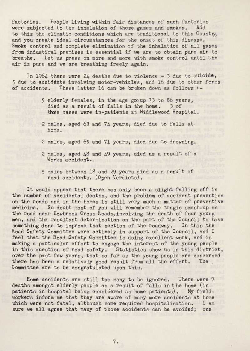 factories. People living within fair distances of such factories were subjected to the inhalation of these gases and smokes. Add to this the climatic conditions which are traditional to this Country, and you ’create ideal circumstances for the onset of this disease. Smoke control and complete elimination of the inhalation of all gases from industiral premises is essential if we are to obtain pure air to breathe. Let us press on more and more with smoke control until the air is pure and we are breathing freely again. In 1964 there were 24 deaths due to violence - 3 due to suicide, . 5 due to accidents involving motor-vehicles, and 16 due to other forms of accidents. These latter 16 can be broken down as follows ‘- 5 elderly females, in the age group 73 to 86 years, died as a result of falls in the home, 3 of those cases were in-patients at Middlewood Hospital. 2 males, aged 63 and 74 years, died due to falls at home. 2 males, aged 65 and 71 years, died due to drowning. 2 males, aged 48 and 49 years, died as a result of a Works accident,. 5 males between 18 and 29 years died as a result of road accidents* (Open Verdicts)• It would appear that there has only been a slight falling off in the number of accidental deaths, and the problem of accident prevention on the roads and in the homes is still very much a matter of preventive medicine* No doubt most of you will remember the tragic smash-up on the road near Howbrook Cross Hoads, involving the death of four young men, and the resultant determination on the part of the Council to have something done to improve that section of the roadway* In this the Hoad Safety Committee were actively in support of the Council, and I feel that the Hoad Safety Committee is doing excellent work, and is making a particular effort to engage the interest of the young people in this question of road safety* Statistics show us in this district, over the past few years, that so far as the young people are concerned there has been a relatively good result from all the effort. The Committee are to be congratulated upon this* Home accidents are still too many to be ignored* ‘There were 7 deaths amongst elderly people as a result of falls in the home (in¬ patients in hospital being considered as home patients)* My field- workers inform me that they are aware of many more accidents at home which were not fatal, although some required hospitalisation* I am sure we all agree that many of those accidents can be avoided; one 7*